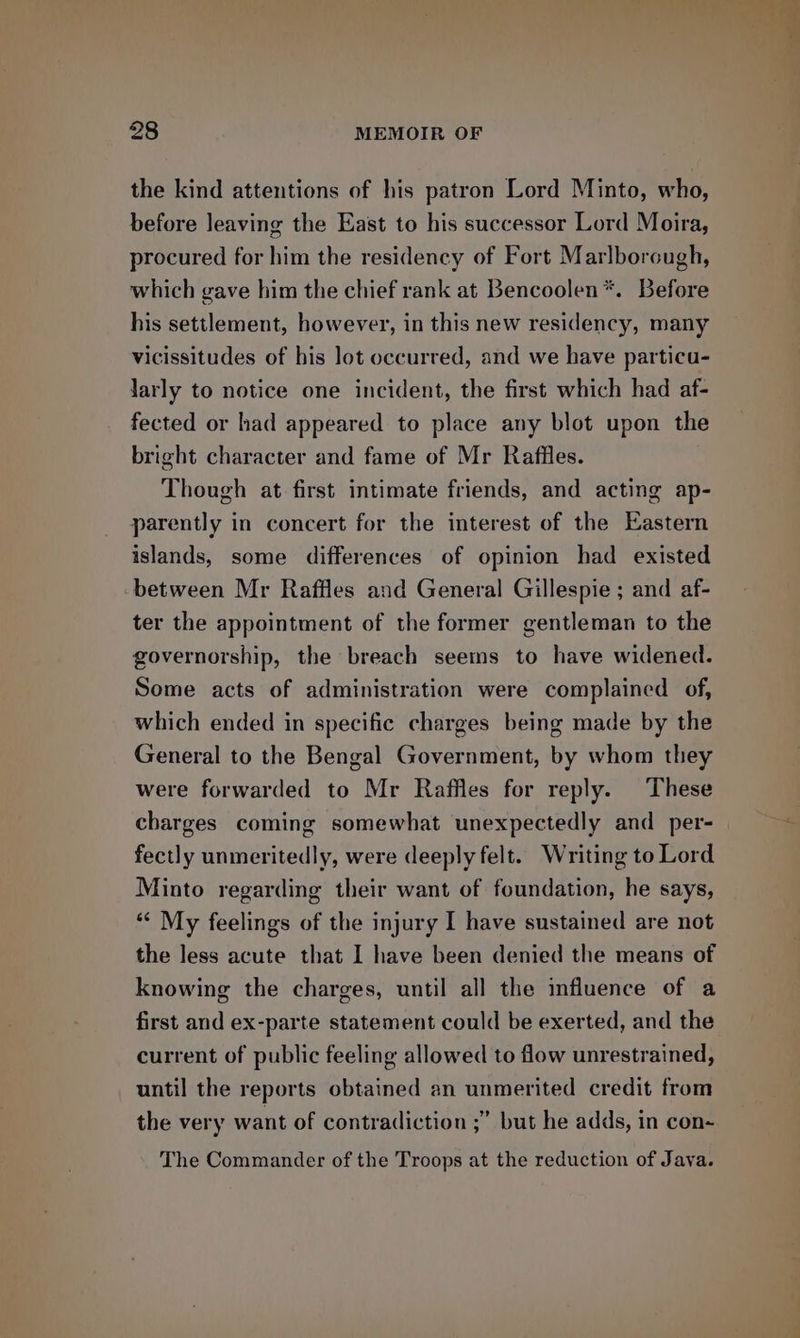 the kind attentions of his patron Lord Minto, who, before leaving the East to his successor Lord Moira, procured for him the residency of Fort Marlborough, which gave him the chief rank at Bencoolen*. Before his settlement, however, in this new residency, many vicissitudes of his lot occurred, and we have particu- larly to notice one incident, the first which had af- fected or had appeared to place any blot upon the bright character and fame of Mr Raffles. Though at first intimate friends, and acting ap- parently in concert for the interest of the Eastern islands, some differences of opinion had existed between Mr Raffles and General Gillespie ; and af- ter the appointment of the former gentleman to the governorship, the breach seems to have widened. Some acts of administration were complained of, which ended in specific charges being made by the General to the Bengal Government, by whom they were forwarded to Mr Raffles for reply. These charges coming somewhat unexpectedly and per- fectly unmeritedly, were deeply felt. Writing to Lord Minto regarding their want of foundation, he says, “« My feelings of the injury I have sustained are not the less acute that I have been denied the means of knowing the charges, until all the influence of a first and ex-parte statement could be exerted, and the current of public feeling allowed to flow unrestrained, until the reports obtained an unmerited credit from the very want of contradiction ;” but he adds, in con- The Commander of the Troops at the reduction of Java.