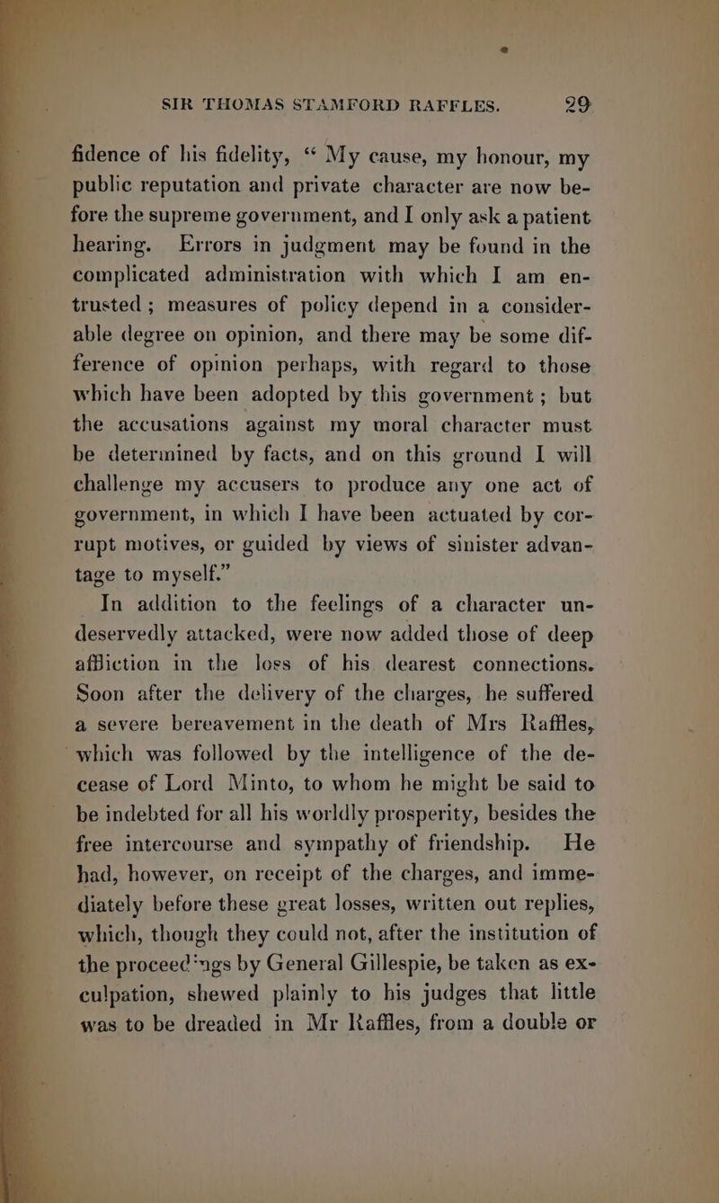 fidence of his fidelity, “ My cause, my honour, my public reputation and private character are now be- fore the supreme government, and I only ask a patient hearing. Errors in judgment may be found in the complicated administration with which I am en- trusted ; measures of policy depend in a consider- able degree on opinion, and there may be some dif- ference of opinion perhaps, with regard to those which have been adopted by this government ; but the accusations against my moral character must be determined by facts, and on this ground I will challenge my accusers to produce any one act of government, in which I have been actuated by cor- rupt motives, or guided by views of sinister advan- tage to myself.” In addition to the feelings of a character un- deservedly attacked, were now added those of deep affiction in the loss of his dearest connections. Soon after the delivery of the charges, he suffered a severe bereavement in the death of Mrs Raffles, ~which was followed by the intelligence of the de- cease of Lord Minto, to whom he might be said to be indebted for all his worldly prosperity, besides the free intercourse and sympathy of friendship. He had, however, on receipt of the charges, and imme- diately before these great losses, written out replies, which, though they could not, after the institution of the proceed‘ngs by General Gillespie, be taken as ex- culpation, shewed plainly to his judges that little was to be dreaded in Mr Kaffles, from a double or