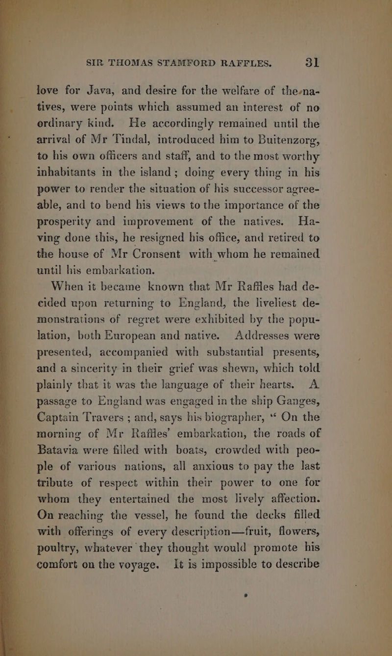 love for Java, and desire for the welfare of thena- tives, were points which assumed an interest of no ordinary kind. He accordingly remained until the arrival of Mr Tindal, introduced him to Buitenzorg, to his own ofiicers and staff, and to the most worthy inhabitants in the island; doing every thing in his ‘power to render the situation of his successor agree- able, and to bend his views to the importance of the cided upon returning to England, the liveliest de- | monstrations of regret were exhibited by the popu- lation, both European and native. Addresses were presented, accompanied with substantial presents, and a sincerity in their grief was shewn, which told : plainly that it was the language of their hearts. A ‘ passage to England was engaged in the ship Ganges, _ Captain Travers ; and, says his biographer, ** On the ni - morning of Mr Rafiles’ embarkation, the roads of Batavia were filled with boats, crowded with peo- _ ple of various nations, all anxious to pay the last tribute of respect within their power to one for whom they entertained the most lively affection. On reaching the vessel, he found the decks filled with offerings of every description—fruit, flowers, poultry, whatever they thought would promote his comfort on the voyage. It is impossible to describe