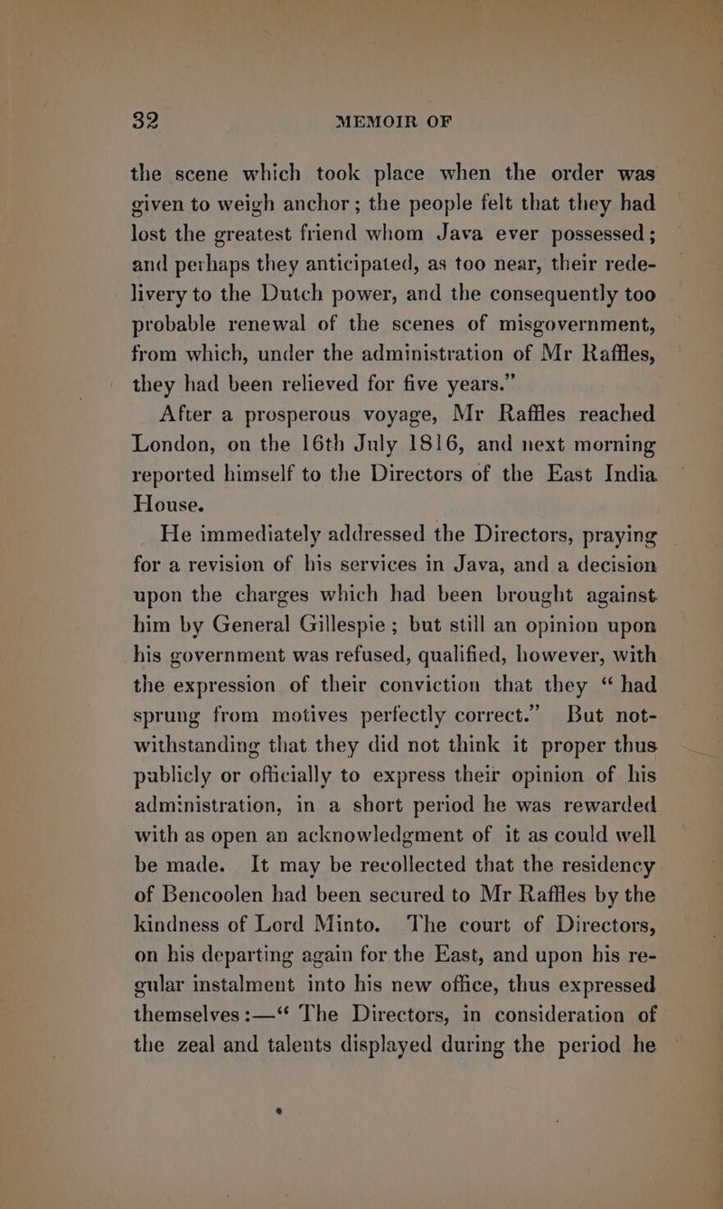 the scene which took place when the order was given to weigh anchor ; the people felt that they had lost the greatest friend whom Java ever possessed ; and perhaps they anticipated, as too near, their rede- livery to the Dutch power, and the consequently too probable renewal of the scenes of misgovernment, from which, under the administration of Mr Raffles, they had been relieved for five years.” After a prosperous voyage, Mr Rafiles reached London, on the 16th July 1816, and next morning reported himself to the Directors of the East India House. He immediately addressed the Directors, praying for a revision of his services in Java, and a decision upon the charges which had been brought against him by General Gillespie ; but still an opinion upon his government was refused, qualified, however, with the expression of their conviction that they “ had sprung from motives perfectly correct.” But not- withstanding that they did not think it proper thus publicly or officially to express their opinion of his administration, in a short period he was rewarded with as open an acknowledgment of it as could well be made. It may be recollected that the residency of Bencoolen had been secured to Mr Raffles by the kindness of Lord Minto. The court of Directors, on his departing again for the East, and upon his re- gular instalment into his new office, thus expressed themselves :—‘* The Directors, in consideration of the zeal and talents displayed during the period he