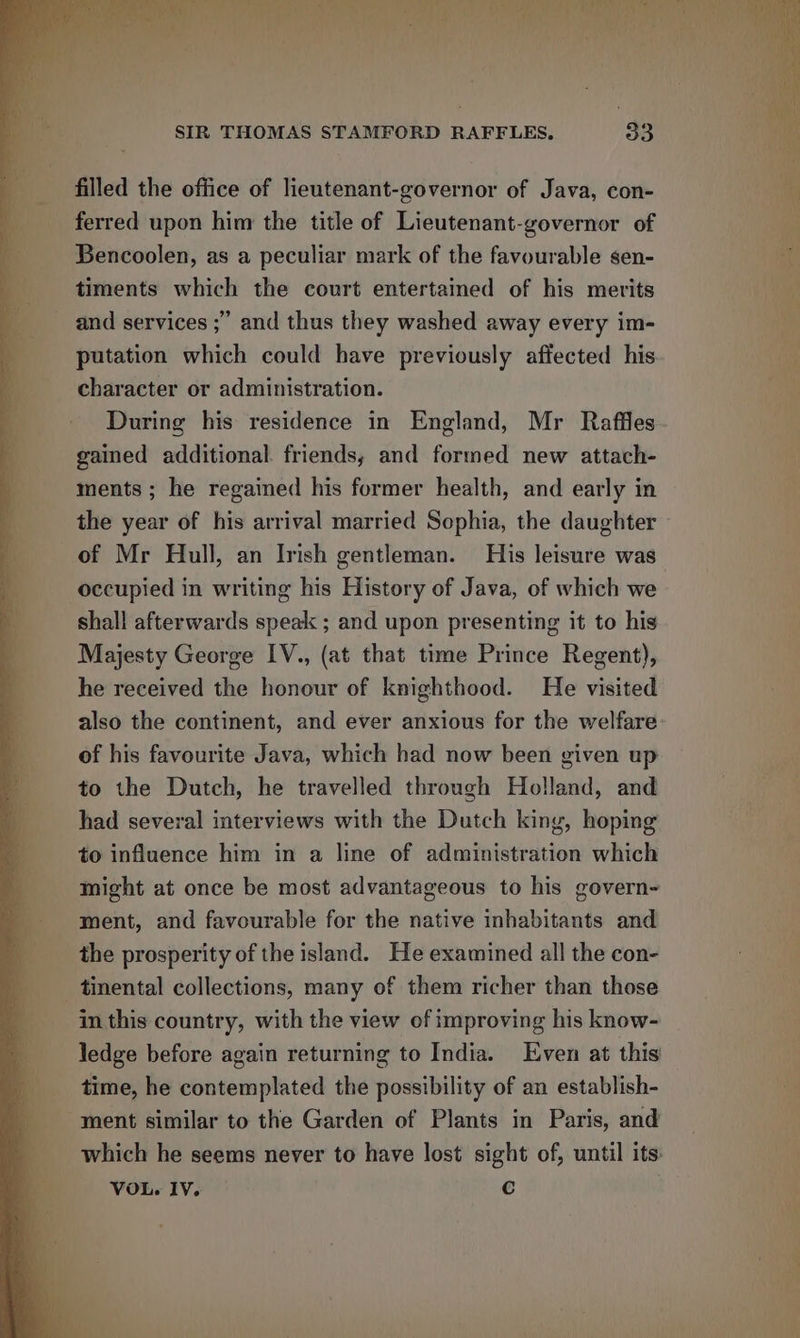 filled the office of lieutenant-governor of Java, con- ferred upon him the title of Lieutenant-governor of Bencoolen, as a peculiar mark of the favourable sen- timents which the court entertained of his merits and services ;” and thus they washed away every im- putation which could have previously affected his character or administration. During his residence in England, Mr Raffles gained additional. friends; and formed new attach- ments ; he regained his former health, and early in the year of his arrival married Sophia, the daughter of Mr Hull, an Irish gentleman. His leisure was occupied in writing his History of Java, of which we shall afterwards speak ; and upon presenting it to his Majesty George IV., (at that time Prince Regent), he received the honour of knighthood. He visited of his favourite Java, which had now been given up to the Dutch, he travelled through Holland, and had several interviews with the Dutch king, hoping to influence him in a line of administration which might at once be most advantageous to his govern~ ment, and favourable for the native inhabitants and the prosperity of the island. He examined all the con- — tinental collections, many of them richer than those in this country, with the view of improving his know- ledge before again returning to India. Even at this time, he contemplated the possibility of an establish- ment similar to the Garden of Plants in Paris, and which he seems never to have lost sight of, until its: VOL. IV. C