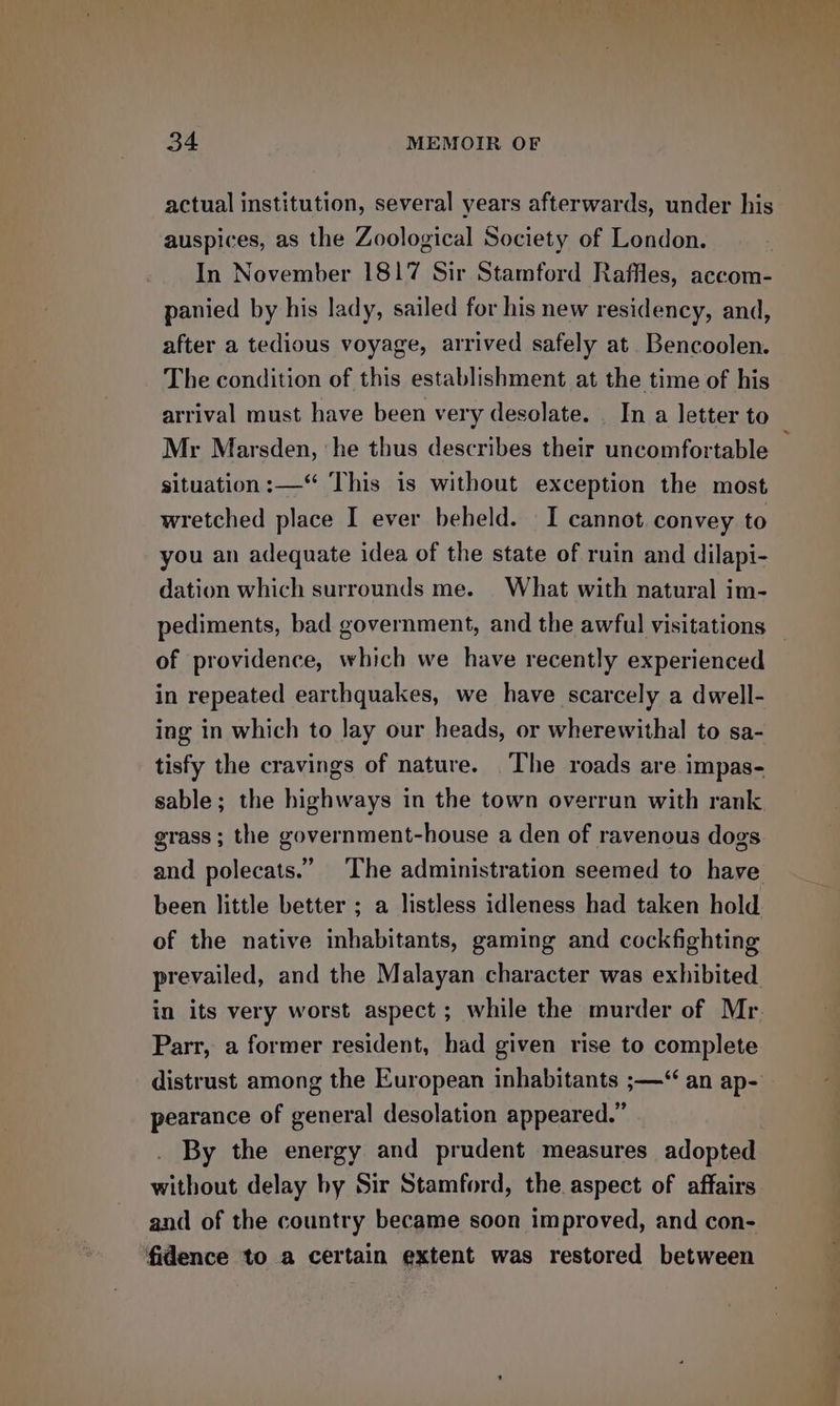 actual institution, several years afterwards, under his auspices, as the Zoological Society of London. In November 1817 Sir Stamford Raffles, accom- panied by his lady, sailed for his new residency, and, after a tedious voyage, arrived safely at. Bencoolen. The condition of this establishment at the time of his Mr Marsden, ‘he thus describes their uncomfortable situation :— This is without exception the most wretched place I ever beheld. I cannot. convey to you an adequate idea of the state of ruin and dilapi- dation which surrounds me. | What with natural im- of providence, which we have recently experienced in repeated earthquakes, we have scarcely a dwell- ing in which to lay our heads, or wherewithal to sa- tisfy the cravings of nature. The roads are impas- sable; the highways in the town overrun with rank grass ; the government-house a den of ravenous dogs and polecats.” The administration seemed to have been little better ; a listless idleness had taken hold of the native inhabitants, gaming and cockfighting prevailed, and the Malayan character was exhibited Parr, a former resident, had given rise to complete distrust among the European inhabitants ;—“ an ap- pearance of general desolation appeared.” By the energy and prudent measures adopted without delay by Sir Stamford, the aspect of affairs and of the country became soon improved, and con- fidence to a certain extent was restored between