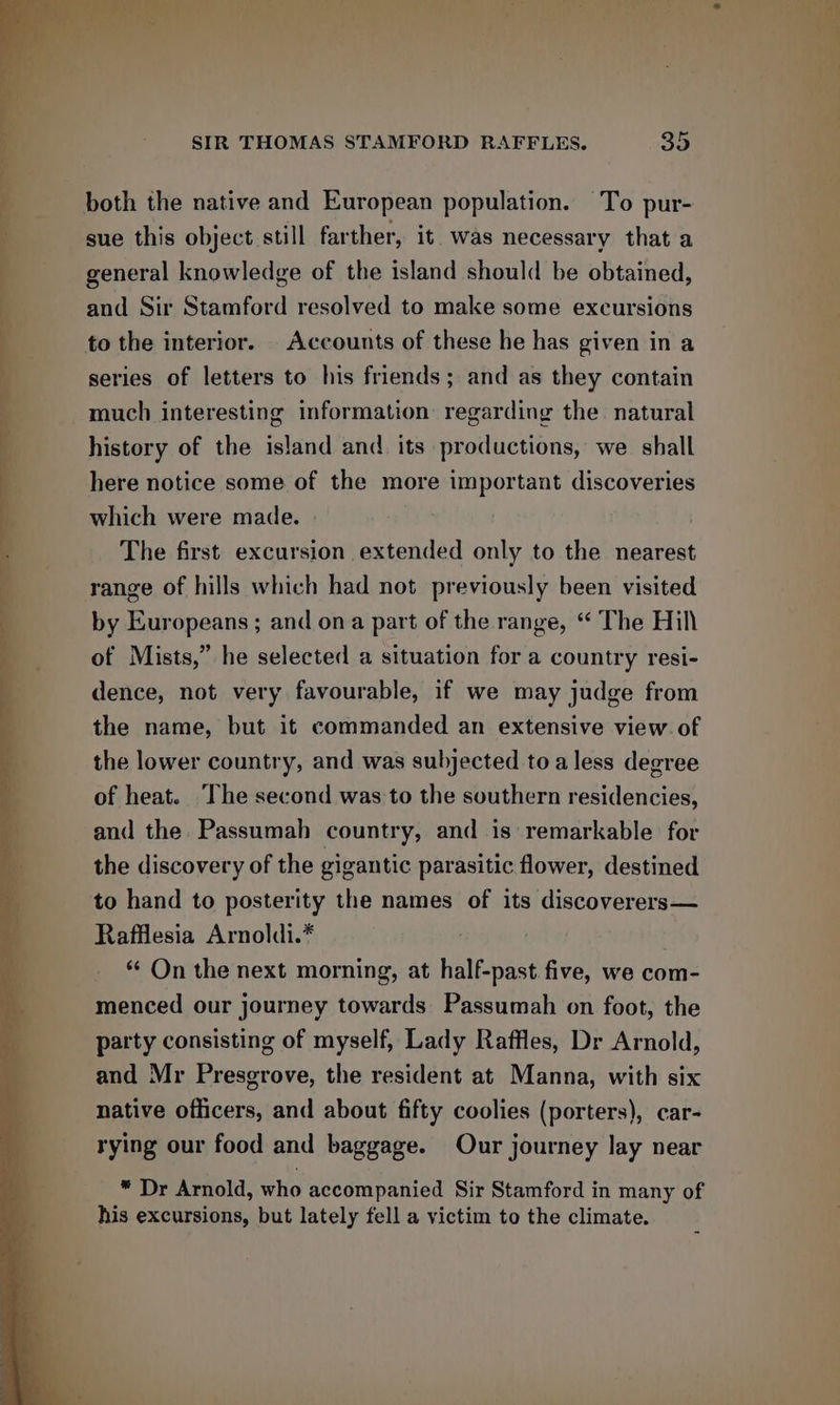 both the native and European population. To pur- sue this object still farther, it was necessary that a general knowledge of the island should be obtained, and Sir Stamford resolved to make some excursions to the interior. _ Accounts of these he has given in a series of letters to his friends; and as they contain much interesting information: regarding the. natural history of the island and. its productions, we shall here notice some of the more important discoveries which were made. The first excursion extended only to the nearest range of hills which had not previously been visited by Europeans ; and ona part of the range, “ The Hill of Mists,” he selected a situation for a country resi- dence, not very favourable, if we may judge from the name, but it commanded an extensive view of the lower country, and was subjected to a less degree of heat. The second was to the southern residencies, and the. Passumah country, and is remarkable for the discovery of the gigantic parasitic flower, destined to hand to posterity the names of its discoverers— Rafflesia Arnoldi.* *¢ On the next morning, at half-past. five, we com- menced our journey towards Passumah on foot, the party consisting of myself, Lady Raffles, Dr Arnold, and Mr Presgrove, the resident at Manna, with six native officers, and about fifty coolies (porters), car- rying our food and baggage. Our journey lay near * Dr Arnold, who accompanied Sir Stamford in many of his excursions, but lately fell a victim to the climate.