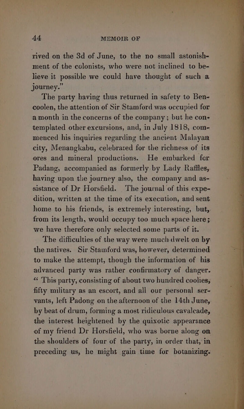 rived on the 3d of June, to the no small astonish- ment of the colonists, who were not inclined to be- lieve it possible we could have thought of such a journey.” | The party having thus returned in safety to Ben- coolen, the attention of Sir Stamford was occupied for a month in the concerns of the company ; but he con- templated other excursions, and, in July 1818, com- menced his inquiries regarding the ancient Malayan city, Menangkabu, celebrated for the richness of its ores and mineral productions. He embarked for Padang, accompanied as formerly by Lady Raffles, having upon tlie journey also, the company and as- sistance of Dr Horsfield. The journal of this expe- dition, written at the time of its execution, and sent home to his friends, is extremely interesting, but, from its length, would occupy too much space here ; we have therefore only selected some parts of it. The difficulties of the way were much dwelt on by the natives. Sir Stamford was, however, determined to make the attempt, though the information of his advanced party was rather confirmatory of danger. “ This party, consisting of about two hundred coolies, fifty military as an escort, and all our personal ser- vants, left Padong on the afternoon of the 14th June, by beat of drum, forming a most ridiculous cavalcade, the interest heightened by the quixotic appearance of my friend Dr Horsfield, who was borne along on the shoulders of four of the party, in order that, in preceding us, he might gain time for botanizing.