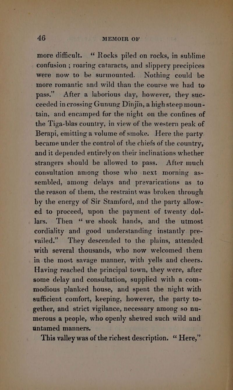 more difficult.‘ Rocks piled on rocks, in sublime confusion ; roaring cataracts, and slippery precipices were now to be surmounted. Nothing could be more romantic and wild than the course we had to pass.” After a laborious day, however, they suc- ceeded in crossing Gunung Dinjin, a high steep moun- tain, and encamped for the night on the confines of the Tiga-blas country, in view of the western peak of Berapi, emitting a volume of smoke. Here the party became under the control of the chiefs of the country, and it depended entirely on their inclinations whether strangers should be allowed to pass. After much consultation among those who next morning as- sembled, among delays and prevarications as to the reason of them, the restraint was broken through by the energy of Sir Stamford, and the party allow- ed to proceed, upon the payment of twenty dol- lars. Then “ we shook hands, and the utmost cordiality and good understanding instantly pre- vailed.” They descended to the plains, attended with several thousands, who now welcomed them in the most savage manner, with yells and cheers. Having reached the principal town, they were, after some delay and consultation, supplied with a com- modious planked house, and spent the night with sufficient comfort, keeping, however, the party to- gether, and strict vigilance, necessary among so nu- merous a people, who openly shewed such wild and untamed manners. This valley was of the richest description. ‘“ Here,”