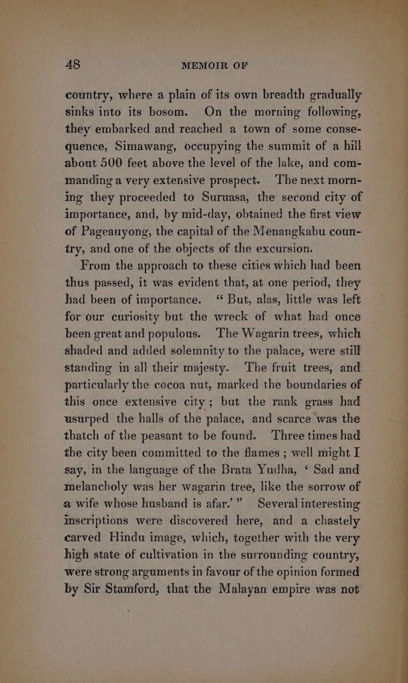 fies» They f A8 MEMOIR OF country, where a plain of its own breadth gradually sinks into its bosom. On the morning following, they embarked and reached a town of some conse- quence, Simawang, occupying the summit of a hill about 500 feet above the level of the Jake, and com- manding a very extensive prospect. The next morn- ing they proceeded to Suruasa, the second city of importance, and, by mid-day, obtained the first view of Pageauyong, the capital of the Menangkabu coun- try, and one of the objects of the excursion. From the approach to these cities which had been thus passed, it was evident that, at one period, they had been of importance. “ But, alas, little was left for our curiosity but the wreck of what had once been great and populous. The Wagarin trees, which shaded and added solemnity to the palace, were still standing in all their majesty. The fruit trees, and particularly the cocoa nut, marked the boundaries of this once extensive city; but the rank grass had usurped the halls of the palace, and scarce was the thatch of the peasant to be found. Three times had the city been committed to the flames ; well might I say, in the language of the Brata Yudha, ‘ Sad and melancholy was her wagarin tree, like the sorrow of a wife whose husband is afar.’ ” inscriptions were discovered here, and a chastely carved Hindu image, which, together with the very Several interesting high state of cultivation in the surrounding country, were strong arguments in favour of the opinion formed by Sir Stamford, that the Malayan empire was not