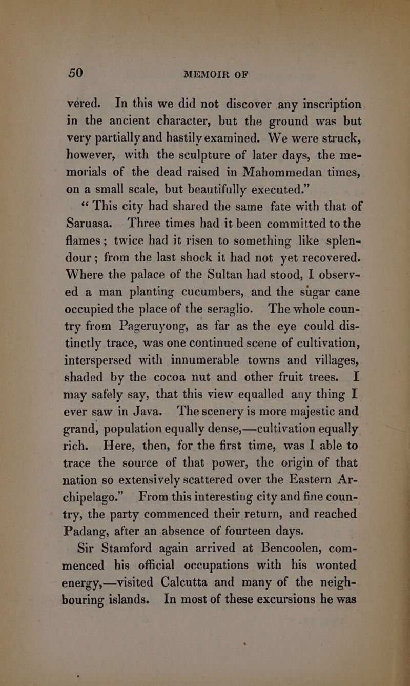 vered. In this we did not discover any inscription in the ancient character, but the ground was but very partially and hastilyexamined. We were struck, however, with the sculpture of later days, the me- morials of the dead raised in Mahommedan times, on a small scale, but beautifully executed.” ‘&lt; This city had shared the same fate with that of Saruasa. Three times had it been committed to the flames ; twice had it risen to something like splen- dour ; from the last shock it had not yet recovered. Where the palace of the Sultan had stood, I observ- ed a man planting cucumbers, and the sugar cane occupied the place of the seraglio. The whole coun- try from Pageruyong, as far as the eye could dis- tinctly trace, was one continued scene of cultivation, interspersed with innumerable towns and villages, shaded by the cocoa nut and other fruit trees. I may safely say, that this view equalled any thing I ever saw in Java. ‘The scenery is more majestic and grand, population equally dense,—cultivation equally ~a rich. Here, then, for the first time, was I able to | trace the source of that power, the origin of that nation so extensively scattered over the Eastern Ar- chipelago.” From this interesting city and fine coun- try, the party commenced their return, and reached Padang, after an absence of fourteen days. Sir Stamford again arrived at Bencoolen, com- menced his official occupations with his wonted energy,—visited Calcutta and many of the neigh- bouring islands. In most of these excursions he was