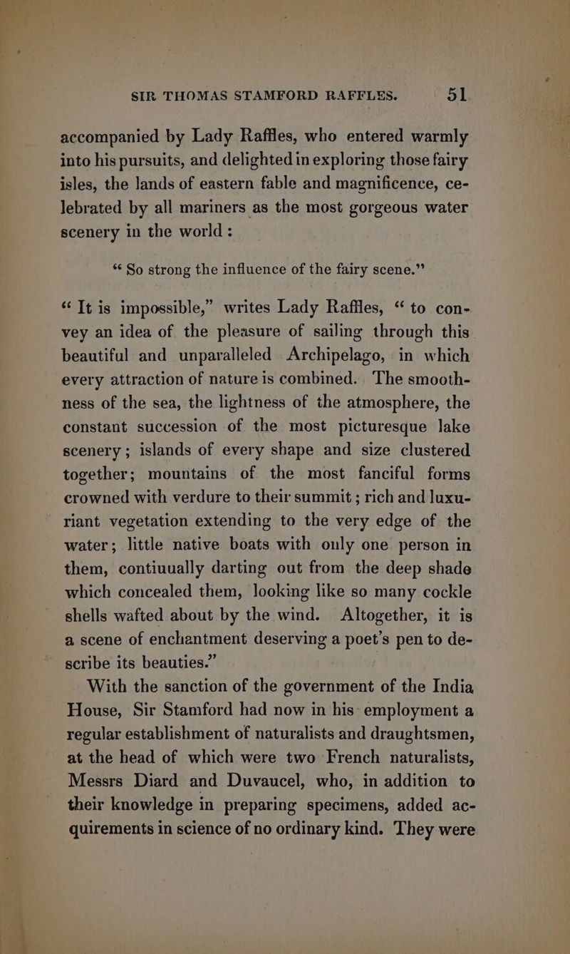 accompanied by Lady Raffles, who entered warmly into his pursuits, and delighted in exploring those fairy isles, the ands of eastern fable and magnificence, ce- lebrated by all mariners as the most gorgeous water scenery in the world : “ So strong the influence of the fairy scene.” ‘Tt is impossible,” writes Lady Raffles, “to con- vey an idea of the pleasure of sailing through this beautiful and unparalleled Archipelago, in which every attraction of nature is combined. The smooth- ness of the sea, the lightness of the atmosphere, the constant succession of the most picturesque lake scenery; islands of every shape and size clustered together; mountains of the most fanciful forms crowned with verdure to their summit; rich and luxu- riant vegetation extending to the very edge of the water; little native boats with only one person in them, contiuually darting out from the deep shade which concealed them, looking like so many cockle shells wafted about by the wind. Altogether, it is a scene of enchantment deserving a poet’s pen to de- scribe its beauties.” With the sanction of the government of the India House, Sir Stamford had now in his: employment a regular establishment of naturalists and draughtsmen, at the head of which were two French naturalists, Messrs Diard and Duvaucel, who, in addition to their knowledge in preparing specimens, added ac- quirements in science of no ordinary kind. They were