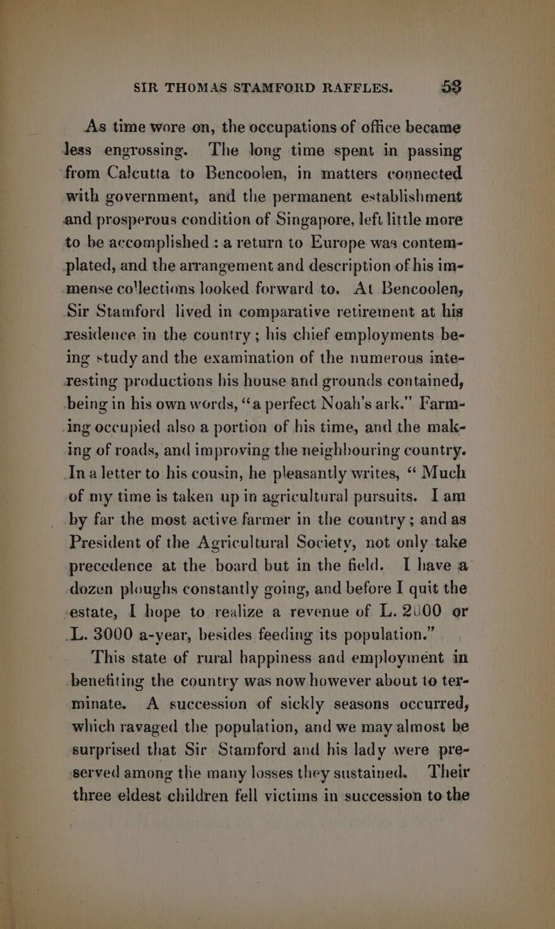 As time wore on, the occupations of office became Jess engrossing. The long time spent in passing ‘from Calcutta to Bencoolen, in matters connected with government, and the permanent establishment and prosperous condition of Singapore, left little more to be accomplished : a return to Europe was contem- plated, and the arrangement and description of his im- mense co'lections looked forward to. At Bencoolen, Sir Stamford lived in comparative retirement at his residence in the country ; his chief employments be- ing study and the examination of the numerous inte- resting productions his house and grounds contained, being in his own words, “a perfect Noah's ark.” Farm- ing occupied also a portion of his time, and the mak- ing of roads, and improving the neighbouring country. Ina letter to his cousin, he pleasantly writes, “ Much of my time is taken up in agricultural pursuits. I am by far the most active farmer in the country ; and as President of the Agricultural Society, not only take precedence at the board but in the field. I have a dozen ploughs constantly going, and before I quit the -estate, I hope to realize a revenue of L. 200 or _L. 3000 a-year, besides feeding its population.” This state of rural happiness and employment in benefiting the country was now however about to ter- minate. A succession of sickly seasons occurred, which ravaged the population, and we may almost be surprised that Sir Stamford and his lady were pre- served among the many losses they sustained. Their three eldest children fell victims in succession to the