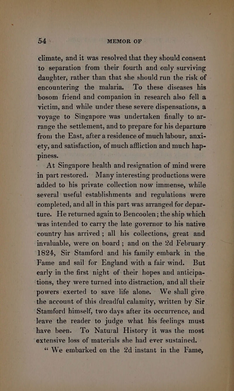 climate, and it was resolved that they should consent to separation from their fourth and only surviving daughter, rather than that she should run the risk of encountering the malaria, To these diseases his bosom friend and companion in research also fell a victim, and while under these severe dispensations, a voyage to Singapore was undertaken finally to ar- from the East, after a residence of much labour, anxi- ety, and satisfaction, of much affliction and much hap- piness. At Singapore health and resignation of mind were in part restored. Many interesting productions were added to his private collection now immense, while several useful establishments and regulations were completed, and all in this part was arranged for depar- ture. He returned again to Bencoolen; the ship which was intended to carry the late governor to his native country has arrived ; all his collections, great and invaluable, were on board ; and on the 2d February 1824, Sir Stamford and his family embark in the Fame and sail for England with a fair wind. But early in the first night of their hopes and anticipa- ‘tions, they were turned into distraction, and all their powers exerted to save life alone. We shall give ‘the account of this dreadful calamity, written by Sir Stamford himself, two days after its occurrence, and leave the reader to judge what his feelings must have been. To Natural History it was the most extensive loss of materials she had ever sustained. “ We embarked on the 2d instant in the Fame, —————— ee