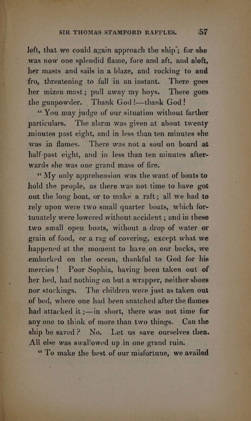 left, that we could again approach the ship’; for she was now one splendid flame, fore and aft, and aloft, her masts and sails in a blaze, and rocking to and fro, threatening to fall in an instant. There goes her mizen-mast; pull away my boys. There goes the gunpowder. Thank God !—thank God! “ You may judge of our situation without farther particulars. The alarm was given at about twenty minutes past eight, and in less than ten minutes she was in flames. There was not a soul on board at half-past eight, and in less than ten minutes after- wars she was one grand mass of fire. “« My only apprehension was the want of boats to hold the people, as there was not time to have got out the long boat, or to make a raft; all we had to rely upon were two small quarter boats, which for- ‘tunately were lowered without accident ; and in these two small open boats, without a drop of water or grain of food, or a rag of covering, except what we happened at the moment to have on onr backs, we embarked on the ocean, thankful to God for his mercies! Poor Sophia, having been taken out of her bed, had nothing on but a wrapper, neither shoes nor stockings. The children were just as taken out of bed, where one had been snatched after the flames had attacked it ;—in short, there was not time for any one to think of more than two things. Can the ship be saved? No. Let us save ourselves then. All else was swallowed up in one grand ruin. “ To make the best of our misfortune, we availed