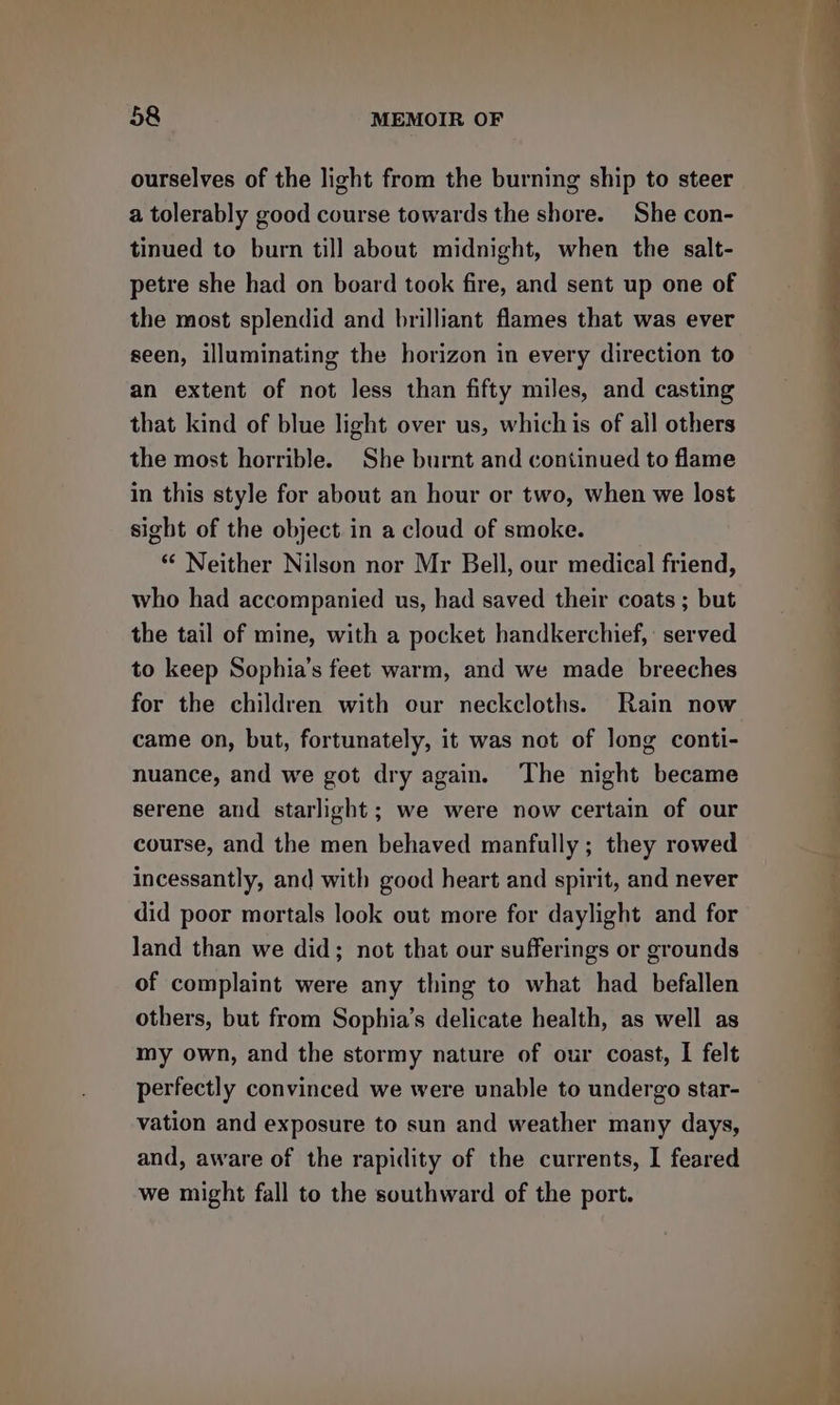 ourselves of the light from the burning ship to steer a tolerably good course towards the shore. She con- tinued to burn till about midnight, when the salt- petre she had on board took fire, and sent up one of the most splendid and brilliant flames that was ever seen, illuminating the horizon in every direction to an extent of not Jess than fifty miles, and casting that kind of blue light over us, which is of all others the most horrible. She burnt and continued to flame in this style for about an hour or two, when we lost sight of the object in a cloud of smoke. * Neither Nilson nor Mr Bell, our medical friend, who had accompanied us, had saved their coats ; but the tail of mine, with a pocket handkerchief, served to keep Sophia’s feet warm, and we made breeches for the children with our neckcloths. Rain now came on, but, fortunately, it was not of long conti- nuance, and we got dry again. The night became serene and starlight; we were now certain of our course, and the men behaved manfully ; they rowed incessantly, and with good heart and spirit, and never did poor mortals look out more for daylight and for land than we did; not that our sufferings or grounds of complaint were any thing to what had befallen others, but from Sophia’s delicate health, as well as my own, and the stormy nature of our coast, I felt perfectly convinced we were unable to undergo star- vation and exposure to sun and weather many days, and, aware of the rapidity of the currents, I feared we might fall to the southward of the port. — ( oe ee