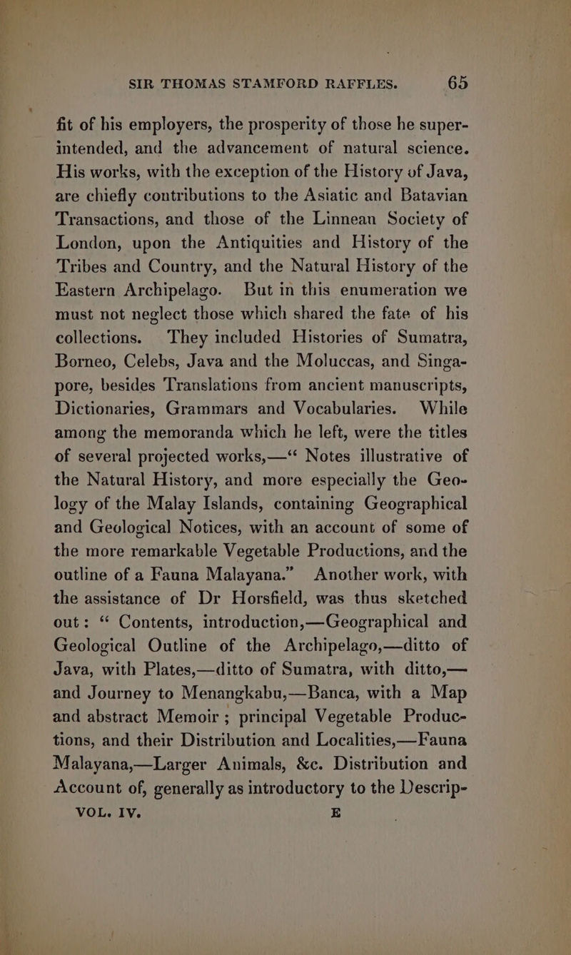 fit of his employers, the prosperity of those he super- intended, and the advancement of natural science. His works, with the exception of the History uf Java, are chiefly contributions to the Asiatic and Batavian Transactions, and those of the Linnean Society of London, upon the Antiquities and History of the Tribes and Country, and the Natural History of the Eastern Archipelago. But in this enumeration we must not neglect those which shared the fate of his collections. They included Histories of Sumatra, Borneo, Celebs, Java and the Moluccas, and Singa- pore, besides Translations from ancient manuscripts, Dictionaries, Grammars and Vocabularies. While among the memoranda which he left, were the titles of several projected works,—‘“ Notes illustrative of the Natural History, and more especially the Geo- logy of the Malay Islands, containing Geographical and Geological Notices, with an account of some of the more remarkable Vegetable Productions, and the outline of a Fauna Malayana.” Another work, with the assistance of Dr Horsfield, was thus sketched out: “ Contents, introduction,—Geographical and Geological Outline of the Archipelago,—ditto of Java, with Plates,—ditto of Sumatra, with ditto,— and Journey to Menangkabu,—Banca, with a Map and abstract Memoir ; principal Vegetable Produc- tions, and their Distribution and Localities,—Fauna Malayana,—Larger Animals, &amp;c. Distribution and Account of, generally as introductory to the Descrip- VOL. IV. E