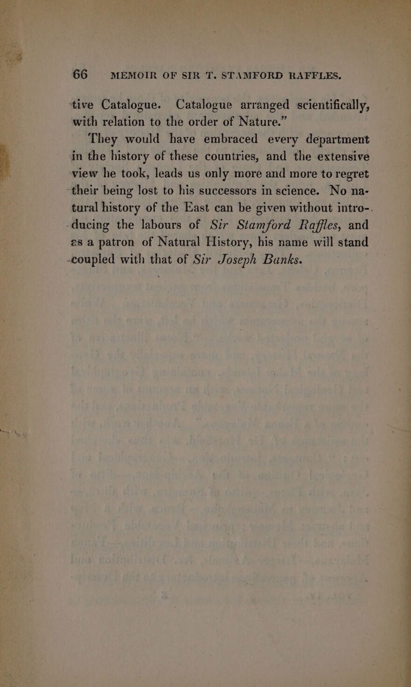 ‘tive Catalogue. Catalogue arranged scientifically, with relation to the order of Nature.” a | They would have embraced every department | in the history of these countries, and the extensive ts view he took, leads us only more and more to regret 8 their being lost to his successors in science. No na- -——s tural history of the East can be given without intro-. -ducing the labours of Sir Stamford Raffles, and coupled with that of Sir Joseph Bunks.