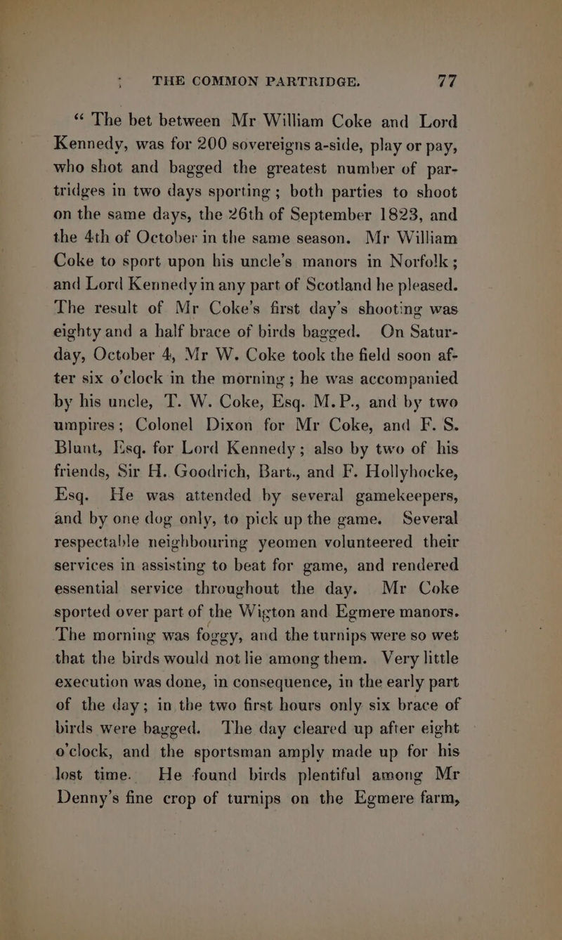 “« The bet between Mr William Coke and Lord Kennedy, was for 200 sovereigns a-side, play or pay, who shot and bagged the greatest number of par- tridges in two days sporting ; both parties to shoot on the same days, the 26th of September 1823, and the 4th of October in the same season. Mr William Coke to sport upon bis uncle’s manors in Norfolk ; and Lord Kennedy in any part of Scotland he pleased. The result of Mr Coke’s first day’s shooting was eighty and a half brace of birds bagged. On Satur- day, October 4, Mr W. Coke took the field soon af- ter six o'clock in the morning ; he was accompanied by his uncle, T. W. Coke, Esq. M.P., and by two umpires; Colonel Dixon for Mr Coke, and F. 8S. Blunt, Esq. for Lord Kennedy; also by two of his friends, Sir H. Goodrich, Bart., and F. Hollyhocke, Esq. He was attended by several gamekeepers, and by one dog only, to pick up the game. Several respectable neighbouring yeomen volunteered their services in assisting to beat for game, and rendered essential service throughout the day. Mr Coke The morning was foggy, and the turnips were so wet that the birds would not lie among them. Very little execution was done, in consequence, in the early part of the day; in the two first hours only six brace of birds were bagged. The day cleared up after eight o'clock, and the sportsman amply made up for his lost time. He found birds plentiful among Mr Denny’s fine crop of turnips on the Egmere farm,