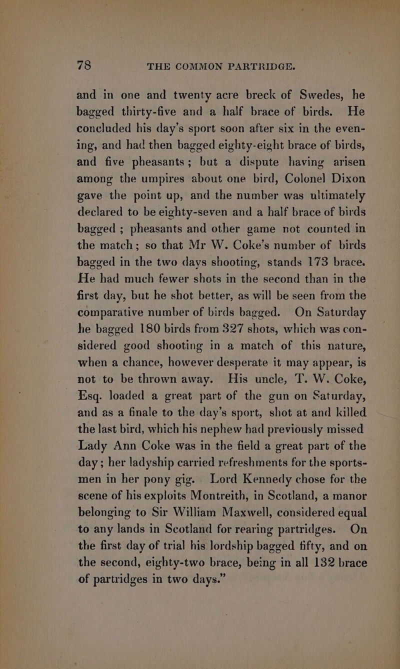 and in one and twenty acre breck of Swedes, he bagged thirty-five and a half brace of birds. He concluded his day’s sport soon after six in the even- ing, and had then bagged eighty-eight brace of birds, and five pheasants; but a dispute having arisen among the umpires about one bird, Colonel Dixon gave the point up, and the number was ultimately declared to be eighty-seven and a half brace of birds bagged ; pheasants and other game not counted in the match; so that Mr W. Coke’s number of birds bagged in the two days shooting, stands 173 brace. He had much fewer shots in the second than in the first day, but he shot better, as will be seen from the | comparative number of birds bagged. On Saturday he bagged 180 birds from 327 shots, which was con- sidered good shooting in a match of this nature, when a chance, however desperate it may appear, is not to be thrown away. His uncle, T. W. Coke, Esq. loaded a great part of the gun on Saturday, and as a finale to the day’s sport, shot at and killed the last bird, which his nephew had previously missed Lady Ann Coke was in the field a great part of the day ; her ladyship carried refreshments for the sports- men in her pony gig. Lord Kennedy chose for the scene of his exploits Montreith, in Scotland, a manor belonging to Sir William Maxwell, considered equal to any lands in Scotland for rearing partridges. On the first day of trial his lordship bagged fifty, and on the second, eighty-two brace, being in all 132 brace of partridges in two days.”