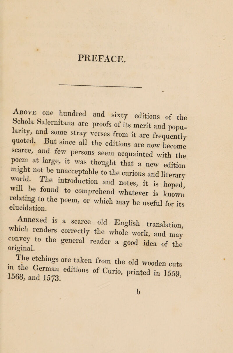 PREFACE. Above one hundred and sixty editions of the bchola Salernitana are proofs of its merit and popu- anty, and some stray verses from it are frequentlv quoted. But since all the editions are now become scarce, and few persons seem acquainted with the poem at large, it was thought that a new edition might not be unacceptable to the curious and literary world The introduction and notes, it is hoped! will be found to comprehend whatever is known IluSil*'' Annexed is a scarce old English translation, which renders correctly the whole work, and may convey to the general reader a good idea of the original. T|ie etchings are taken from the old wooden cuts b