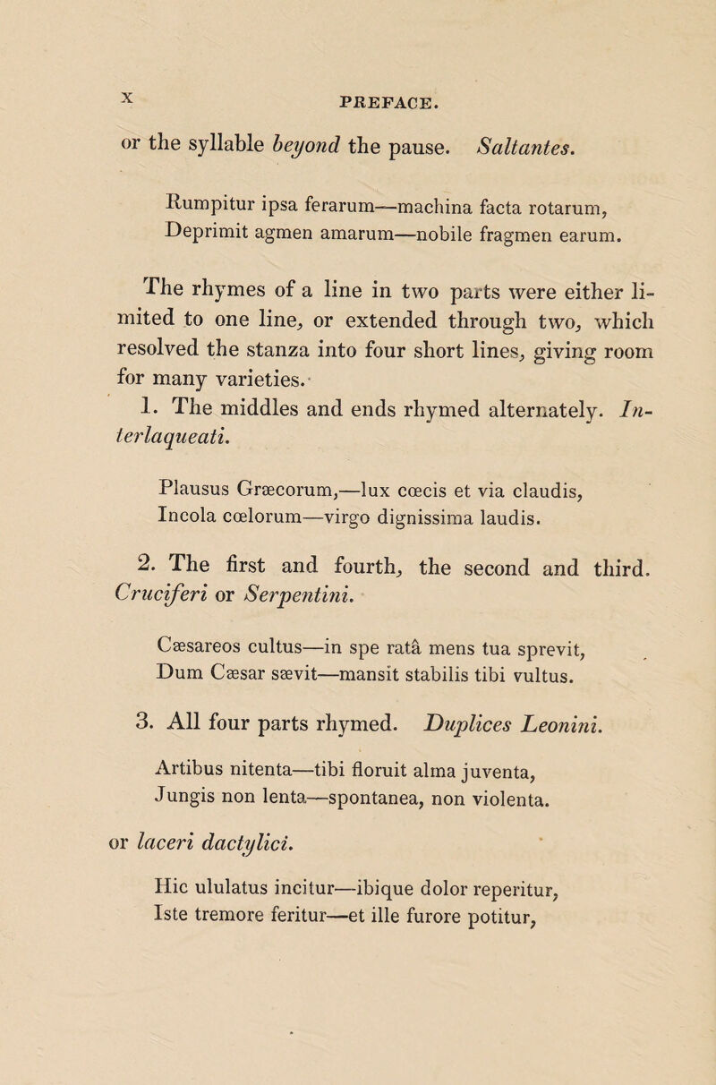 or the syllable beyond the pause. Saltantes. Rumpitur ipsa ferarum—machina facta rotarum, Deprimit agmen amarum—nobile fragmen earum. The rhymes of a line in two parts were either li¬ mited to one line, or extended through two, which resolved the stanza into four short lines, giving room for many varieties.- 1. The middles and ends rhymed alternately. In- terlaqueati. Plausus Grsecorum,—lux coecis et via claudis, Incola coelorum—virgo dignissiraa laudis. 2. The first and fourth, the second and third. Cruc'iferi or Serpentini. Caesareos cultus—in spe rata mens tua sprevit, Dum Caesar saevit—mansit stabilis tibi vultus. 3. All four parts rhymed. Duplices Leonini. Artibus nitenta—tibi floruit alma juventa, Jungis non lenta—spontanea, non violenta. or laceri dactylici. Hie ululatus incitur—ibique dolor reperitur, Iste tremore feritur—et ille furore potitur,