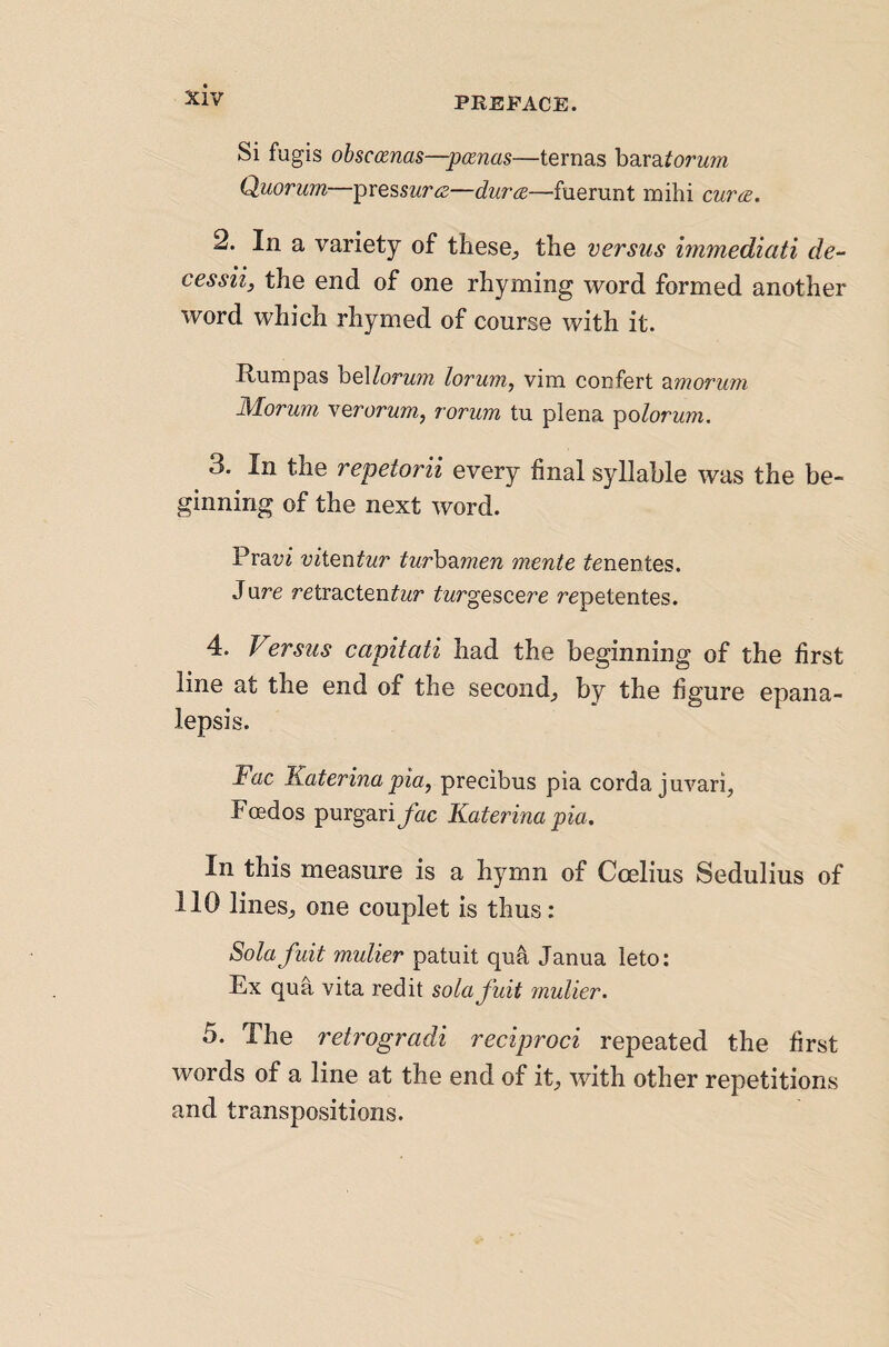 PREFACE. Si fugis obsccenas—pcenas—ternas bara^orwm Quorum—pres5Mr<«—durre.—fuerunt mihi cur(Z. 2. In a variety of these;, the versus immediati de- cessii, the end of one rhyming word formed another word which rhymed of course with it. Rumpas heMorum lorum, vim confert -d^morum Morum verorum, rorum tu plena ^olorum. 3. In the repetorii every final syllable was the be¬ ginning of the next word. Pravi viiQutur tur\}Mnen mente ^enentes. Jure retracten^wr ^wrgescere repetentes. 4. Versus capitati had the beginning of the first line at the end of the second^ by the figure epana- lepsis. Rac Katerina pia, precibus pia corda juvari, Foedos purgari/«c Katerina pia. In this measure is a hymn of Coelius Sedulius of 110 lilies^ one couplet is thus: Solafuit mulier patuit qua Janua leto: Ex qua vita redit solafuit mulier. 5. The retrogradi reciproci repeated the first words of a line at the end of it^ with other repetitions and transpositions.