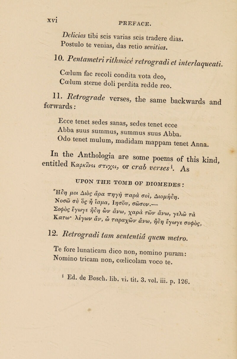 PREFACE. Dehaas tibi scis varias scis tradere dias. Postulo te venias, das retio sevitias. 10. Pentametririthmici retrogradiet interlaqueati. Coelum fac recoli condita vota deo, Ccelum Sterne doli perdita redde reo. 11. Retrograde verses, the same backwards and •wards : Ecce tenet sedes sanas, sedes tenet ecce Abba suns summus, summus suns Abba. Odo tenet mulum, madidam mappam tenet Anna. enSled K of this kind, entitled KapKtpoi <rrtxoi, or crab verses \ As UPON THE TOMB OF DIOMEDES .* ixoi Aibg dpa Trrjyi^ ^rapd. aol, ALoa^dfj. Notrw cri, lapa, Irjabv, aCjtJov.— ^ofoQ £>y£ ffbn tbv avtp, xapd tojv dvw, yeXcj rd Karco’ Xeyatv dv, d> rapa^oiv dvto, i^brj aotpbg, 12. JRetrogradi tarn sententid que^n metro. le fore lunaticara dico non, nomino puram: Nomino tricam non, ccelicolam voco te. ‘ Ed. de Bosch, lib. vi. tit. 3. vol. iii. p. 126.