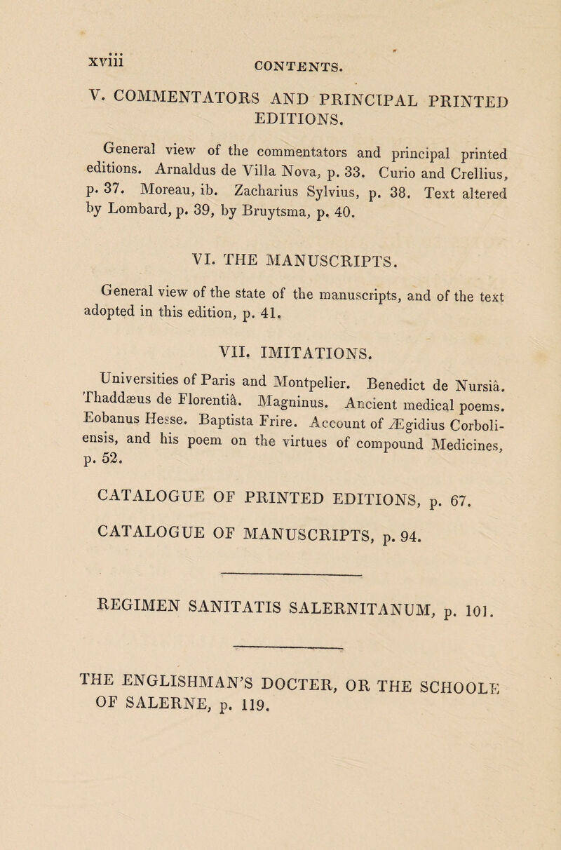 V. COMMENTATORS AND PRINCIPAL PRINTED EDITIONS. General view of the commentators and principal printed editions. Arnaldus de Villa Nova, p. 33. Curio and Crellius, p. 37. Moreau, ib. Zacharius Sylvius, p. 38. Text altered by Lombard, p. 39, by Bruytsma, p. 40. VI. THE MANUSCRIPTS. General view of the state of the manuscripts, and of the text adopted in this edition, p. 41. VII. IMITATIONS. Universities of Paris and Montpelier. Benedict de Nursia. Thaddmus de Florenti^. Magninus. Ancient medical poems. Eobanus Hesse. Baptista Frire. Account of ^gidius Corboli- ensis, and his poem on the virtues of compound Medicines p. 52. CATALOGUE OF PRINTED EDITIONS, p. 67. CATALOGUE OF MANUSCRIPTS, p. 94. REGIMEN SANITATIS SALERNITANUM, p. 101. THE ENGLISHMAN’S DOCTER, OR THE SCHOOLE OF SALERNE, p. 119.