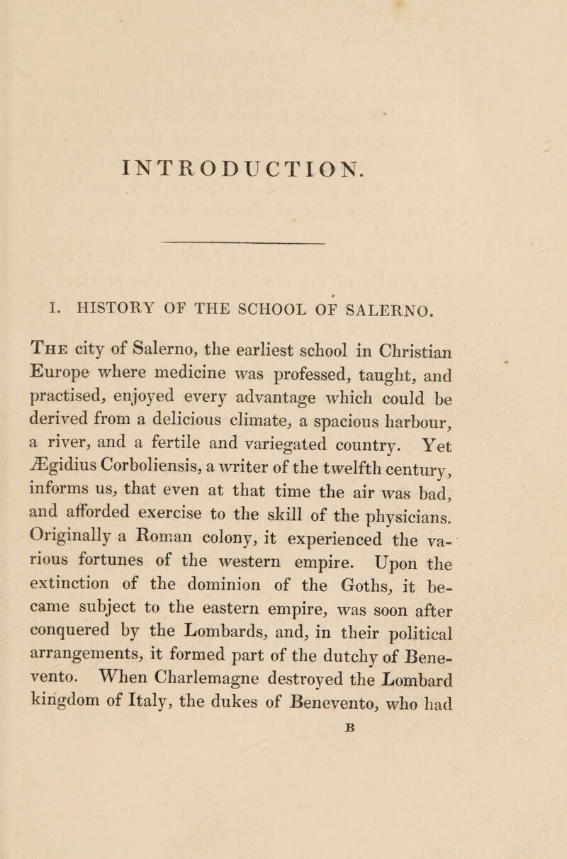 INTRODUCTION. I. HISTORY OF THE SCHOOL OF SALERNO. The city of Salerno, the earliest school in Christian Europe where medicine was professed, taught, and practised, enjoyed every advantage which could be derived from a delicious climate, a spacious harbour, a river, and a fertile and variegated country. Yet ^gidius Corboliensis, a writer of the twelfth century, informs us, that even at that time the air was bad, and afforded exercise to the skill of the physicians. Originally a Roman colony, it experienced the va¬ rious fortunes of the western empire. Upon the extinction of the dominion of the Goths, it be¬ came subject to the eastern empire, was soon after conquered by the Lombards, and, in their political arrangements, it formed part of the dutchy of Bene- vento. When Charlemagne destroyed the Lombard kingdom of Italy, the dukes of Benevento, who had B