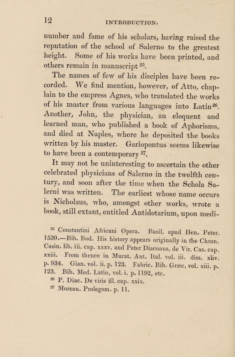INTRODUCTION. number and fame of his scholars^ having raised the reputation of the school of Salerno to the greatest height. Some of his works have been printed^ and others remain in manuscript The names of few of his disciples have been re¬ corded. We find mention, however, of Atto, chap¬ lain to the empress Agnes, who translated the works of his master from various languages into Latin Another, John, the physician, an eloquent and learned man, who published a book of Aphorisms, and died at Naples, where he deposited the books written by his master. Gariopontus seems likewise to have been a contemporary It may not be uninteresting to ascertain the other celebrated physicians of Salerno in the twelfth cen¬ tury, and soon after the time when the Schola Sa- lerni was written. The earliest whose name occurs is Nicholaus, who, amongst other works, wrote a book, still extant, entitled Antidotarium, upon medi- 2-5 Constantini Africani Opera. Basil, apud Hen. Peter. 1539.—Bib. Bod. His history appears originally in the Chron. Casin. lib. iii. cap. xxxv. and Peter Diaconus, de Vir. Cas. cap. xxiii. From thence in Murat. Ant. Ital. vol. iii. diss. xliv. p. 934. Gian. vol. ii. p. 123. Fabric. Bib. Grace, vol. xiii. p. 123. Bib. Med. Latin, vol. i, p. 1192, etc. P. Diac. De viris ill. cap. xxix. ^ Moreau. Prolegom. p. 11.