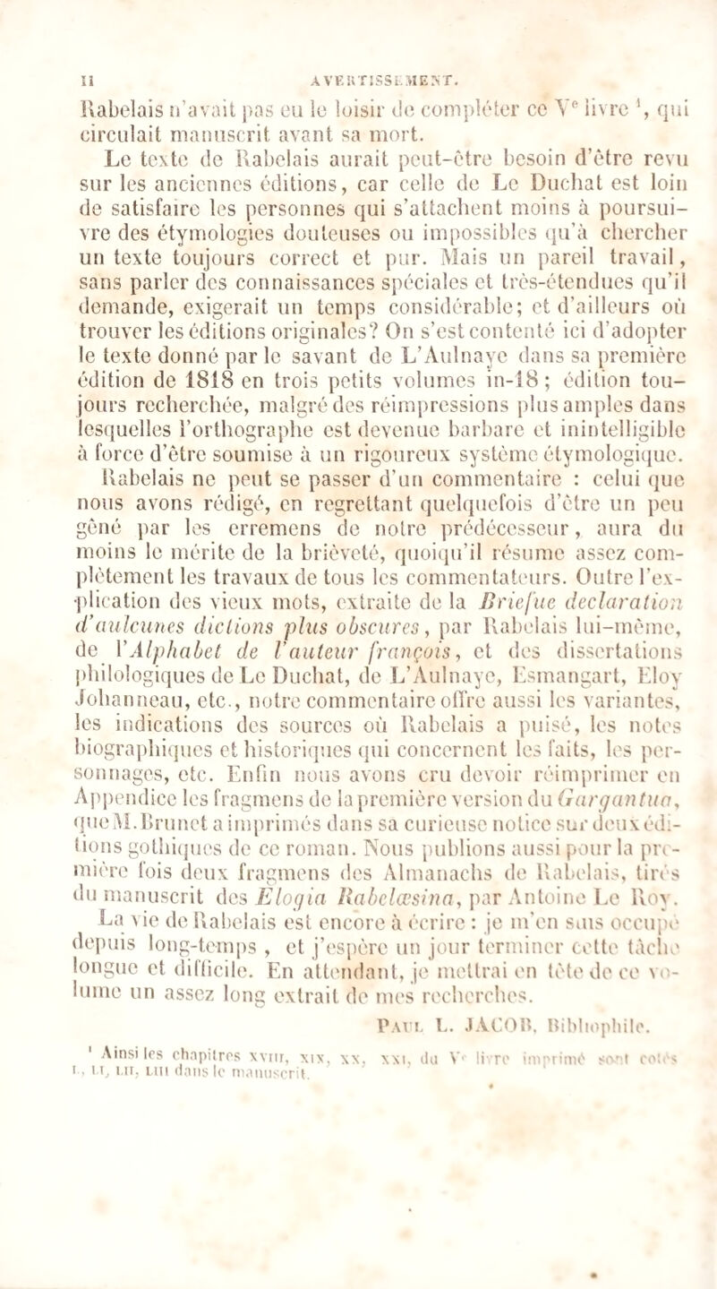 llabelais n’avait j>as eu le loisir de compléter ce Y*' livre qui circulait manuscrit avant sa mort. Le texte de Rabelais aurait peut-être besoin d’être revu sur les anciennes éditions, car celle de Le Duchat est loin de satisfaire les personnes qui s’attachent moins à poursui¬ vre des étymologies douteuses ou impossibles qu’à chercher un texte toujours correct et pur. Mais un pareil travail, sans parler des connaissances spéciales et très-étendues qu’il demande, exigerait un temps considérable; et d’ailleurs où trouver les éditions originales? On s’est contenté ici d’adojiter le texte donné par le savant de L’Aulnaye dans sa première édition de 1818 en trois petits volumes in-î8; édition tou¬ jours recherchée, malgré des réimpressions plus amples dans lesquelles l’orthographe est devenue barbare et inintelligible à force d’être soumise à un rigoureux système étymologique. Rabelais ne peut se passer d’un commentaire : celui que nous avons rédigé, en regrettant quelquefois d’être un peu gêné par les erremens de notre prédécesseur, aura du moins le mérite de la brièveté, quoiipi’il résume assez com¬ plètement les travaux de tous les commentateurs. Outre l’ex¬ plication des vieux mots, extraite de la Briefiie déclaration d’üulciüies dictions phis obscures, par Rabelais lui-même, de VAlphabet de Vauteur français, et des dissertations philologiques de Le Ducliat, de L’Aulnaye, Lsmangart, Eloy Johanneau, etc., notre commentaire olTre aussi les variantes, les indications des sources où Rabelais a puisé, les notes biographiijucs et historiques (jui concernent les faits, les per¬ sonnages, etc. Ihifin nous avons cru devoir réimprimer en Aj)j)endice les fragmens de la première version du Gargantua, «jueM.Rrunet a imprimés dans sa curieuse notice surdeuxédi- tions gothi(jues de ce roman. Nous publions aussi ptour la pre¬ mière fois deux fragmens des Almanachs de Rabelais, tirés du manuscrit des Elogia Rabclœsina, pàr \uio\uc Le Roy, La vie de Rabelais est encore à écrire : je m’en sius occiqié ilepuis long-temps , et j’espère un jour terminer cette tàclie longue et difticile. En attendant, je mettrai en tète de ce vo¬ lume un assez long extrait de mes recherches. Paci, L, JACOIP lùbliopliilo. ' Ainsi les chapilros xviir, xi\, \x, xxi, du V' li- ro iniprimt'' so-'a eo!ii I, I C l 'C iiii dans le maïuiscric