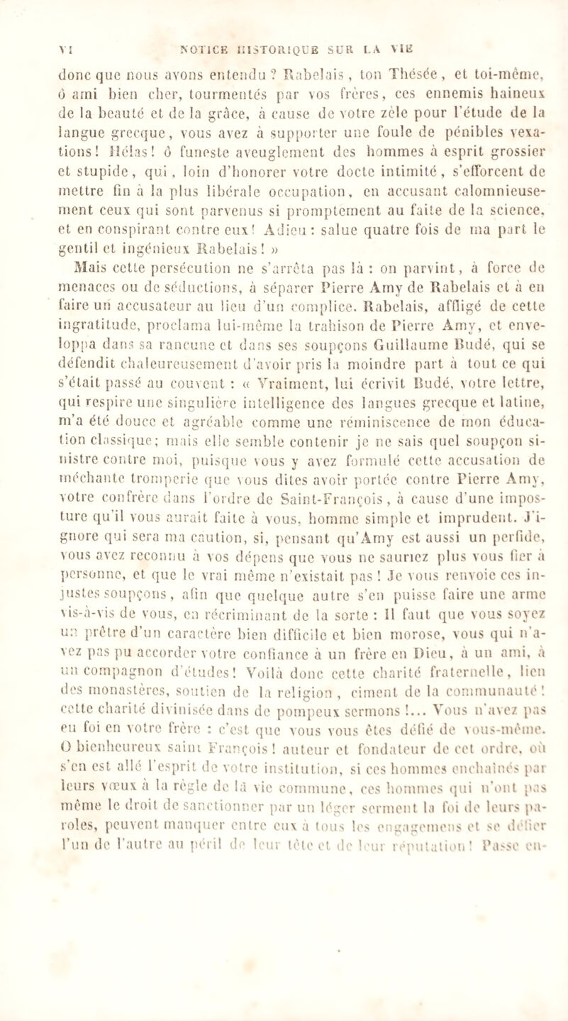 donc que nous avons entendu? Rabelais, ton Thésée, et toi-même, O ami bien clier, tourmentés par vos frères, ces ennemis haineux de la beauté et de la grâce, à cause de votre zèle pour l’étude de la langue grecque, vous avez à supporter une foule de pénibles vexa¬ tions! Hélas! ù funeste aveuglement des hommes cà esprit grossier et stupide, qui, loin d’honorer votre docte intimité, s’efforcent de mettre fin à la plus libérale occupation, en accusant calomnieuse¬ ment ceux qui sont parvenus si promptement au faite de la science, et en conspirant contre eux! Adieu: salue quatre fois de ma part le gentil et ingénieux Rabelais! » Mais cette persécution ne s’arrêta pas là : on parvint, à force de menaces ou de séductions, à séparer Pierre Amy de Rabelais et à en faire un accusateur au lieu d’un complice. Rabelais, affligé de cette ingratitude, proclama lui-niême la traliison de Pierre Amv, et enve¬ loppa dans sa rancune et dans ses soupçons Guillaume Rudé, qui se défendit chaleureusement d'avoir pris la moindre part à tout ce qui s’était passé au couvent : « Vraiment, lui écrivit Rudé, votre lettre, qui respire une singulière intelligence des langues grecque et latine, m’a été douce et agréable comme une réminiscence de mon éduca¬ tion classique; mais elle semble contenir je ne sais quel soupçon si¬ nistre contre moi, puisque vous y avez formulé cette accusation de méchante tromperie que vous dites avoir portée contre Pierre Amy, votre confrère dans l’ordre de Saint-François, à cause d’une impos¬ ture qu’il vous aurait faite à vous, homme simple et imprudent. J’i¬ gnore qui sera ma caution, si, pensant (]u’Amy est aussi un perfide, vous avez reconnu a vos dépens que vous ne sauriez plus vous fier a ])crsonnc, et que le vrai meme n’existait pas ! Je vous renvoie ces in- lustcs soupçons, afin que quelque autre s’en puisse faire une arme \is-à-vis de vous, en récriminant de la sorte : Il faut que vous soyez un prêtre d’un caractère bien difficile et bien morose, vous qui n’a¬ vez pas pu accorder votre confiance a un frère en Dieu, a un ami, .à un compagnon d’études! Voilà donc cette charité fraternelle, lien des monastères, soutien de la religion, ciment de la communauté! cette charité divinisée dans de pompeux sermons !... Vous n’avez pas eu foi en votre frère ; c’est que vous vous êtes défié de vous-même. G bienheureux saini François ! auteur et fondateur de cet ordre, où s en est allé l’esprit de votre institution, si ces hommes enchainés par leurs vœux a la règle de là vie commune, ces hommes qui n’ont pas même le droit de sanctionner par un léger serment la foi île leurs pa¬ roles, peuvent mamjuer entre eux à tous les engagemens et se ilelier l’un de raulre au péril de leur tête et de b'ur réputation: Pa.'Se eu-