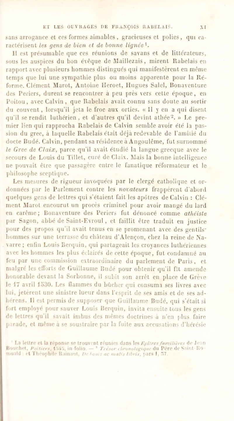 sans arrogance et ces formes aimables, gracieuses et polies, qui ca¬ ractérisent les gens de bien cl de bonne lignée^. Il est présumable que ces réunions de savans et de littérateurs, sous les auspices du bon évéque de Maillezais, mirent Rabelais en rapport avec plusieurs hommes distingués qui manifestèrent en même temps que lui une sympathie plus ou moins apparente pour la Ré¬ forme. Clément Marot, Antoine Heroet, Hugues Salel, Ronaventurc des Periers, durent se rencontrer à peu près vers cette époque, en Poitou, avec Calvin , que Rabelais avait connu sans doute au sortir du couvent, lorsqu’il jeta le froc aux orties. « 11 y en a qui disent qu’il se rendit luthérien, et d’autres qu’il devint athée» Le pre¬ mier lien qui rapprocha Rabelais de Calvin semble avoir été la pas¬ sion du grec, à laquelle Rabelais était déjà redevable de l’arniiié du docte Rudé. Calvin, pendant sa résidence à Angoulême, fut surnommé le Grec de Claix, parce qu’il avait étudié la langue grecque avec le secours de Louis du Tillet, curé de Claix. Mais la bonne intelligence ne pouvait être que passagère entre le fanatiijue réformateur et le philosophe sceptiipie. Les mesures de rigueur invoquées par le clergé catholique et or¬ données [lar le Parlement contre les novateurs frap[>èrcnt d’abord quelques gens de lettres qui s’étaient fait les apôtres de Calvin ; Clé¬ ment Marot encourut un procès criminel pour avoir mangé du lard en carême; Ronaventure des Periers fut dénoncé comme atheiste |)ar Sagon, abbé de Saint-Evroul , et faillit être traduit en justice jiour des propos qu’il avait tenus en se promenant avec des gentils¬ hommes sur une terrasse du château d’Alençon, chez la reine de iVa- varre; enfin Louis Renpjin, (jui partageait les croyances luthériennes avec les hommes les [dus éclairés de cette époque, fut condamné au feu [lar une commission extraordinaire du jiarlerncnt de Paris, et malgré les ellorls de (luillaume Rudé pour obtenir qu’il fit amende honorable devant la Sorbonne, il subit son arrêt en place de Crève le 17 avril lo30. Les flammes du bûcher qui consuma scs livres avec lui, jeterent une sinistre lueur dans l’esprit de ses amis et de scs ad- h(-rcns. Il est [lerrnis de supposer (jue Guillaume Rudé, qui s’était si firt ern[)loyé [»our sauver Louis Rcrejuin, invita ensuite tous les gens de lettres (ju’il savait imbus des mêmes doctrine^s à n’en plus faire P jrade, et même a se soustraire par la fuite aux accusations d’hérésie I..1 IcUrc «T 1.1 reponso so trouvi ni réunies dans les Epttres fnniilicres de .I<-.'.n Enitiet 1, 1 in folio. — ’ Trésor ( lironolopiilnc du Père (le S urit 1«0