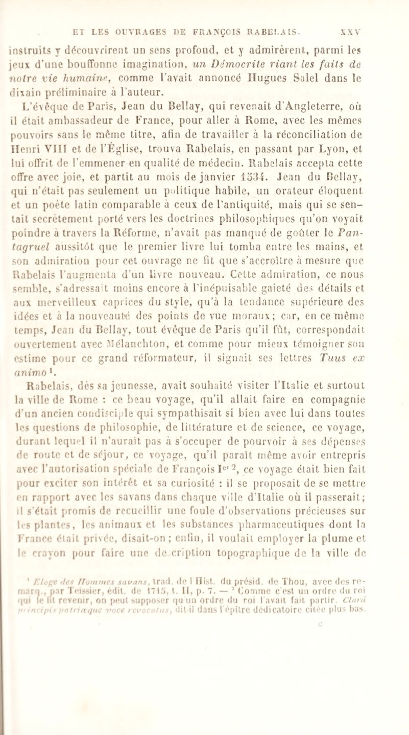 instruits y découvrirent un sens profond, et y admirèrent, parmi le.s jeux d’une bouiïonnc imagination, un Démocrile riant les faits de notre vie humain^, comme l’avait annoncé Hugues Salel dans le dixain préliminaire à l’auteur. L’évêque de Paris, Jean du Bellay, qui revenait d’Angleterre, où il était ambassadeur de France, pour aller à Rome, avec les mêmes pouvoirs sans le même titre, afin de travailler à la réconciliation de Henri VllI et de l’Église, trouva Rabelais, en passant par Lyon, et lui offrit de l’emmener en qualité de médecin. Rabelais acce[)ta cette offre avec joie, et partit au mois de janvier 1334. Jean du Bellay, qui n’était pas seulement un politique habile, un orateur éloquent et un poète latin comparable à ceux de l’anli(iuilé, mais qui se sen¬ tait secrètement [)orté vers les doctrines philosophiques qu’on voyait poindre à travers la Réforme, n’avait pas man(pié de goûter le Pan¬ tagruel aussitôt que le premier livre lui tomba entre les mains, et son admiration pour cet ouvrage ne fit que s’accroître à mesure que Rabelais l’augmenta d’un livre nouveau. Cette admiration, ce nous semble, s’adressait moins encore à l'inépuisable gaieté de.i détails et aux merveilleux caprices du style, (ju’à la tendance supérieure des idées et à la nouveauté des points de vue moraux; car, en ce même temps, Jean du Bellay, tout évêque de Paris qu’il fût, correspondait ouvertement avec Mélanchton, et comme pour mieux témoigner sou estime pour ce grand réformateur, il signait ses lettres Tuus ex animo L Rabelais, dès sa jeunesse, avait souhaité visiter l’Italie et surtout la ville de Rome : ce beau voyage, qu’il allait faire en compagnie d’un ancien condisciple qui sympathisait si bien avec lui dans toutes les questions de philosophie, de littérature et de science, ce voyage, durant lequel il n’aurait pas à s’occuper de pourvoir à ses dépenses de route et de séjour, ce voyage, qu’il paraît nicrne avoir entrepris avec l’autorisation spéciale de François ce voyage était bien fait pour exciter son intérêt et sa curiosité : il se j)roposait de se mettre en rapport avec les savans dans chaque ville d’Italie où il passerait; il s’était jiromis de recueillir une foule d’observations précieuses sur li-s plantes, les animaux et les substances pharmaceutiques dont la France était pri\ée, disait-on; enfin, il voulait employer la plume et le rrayon pour faire une de cription topographiijue de la ville de ' [’.lcf^e lies ITommes savans, lra!l. île I llisl. du présid. de Thou, avec des re- rnarq., par leissier, édil. de ITL'i, l. Il, p. 7. — ’ Comme c'est un ordre du roi ipii le lu revenir, on peut supposer (|ii un ordre du roi l avait fait partir. Ciarù iniipi^ fiafnnijiie l'Qce i cvucntiis, dit il dans I l'qiilre dédicatoire citée plus bas. c