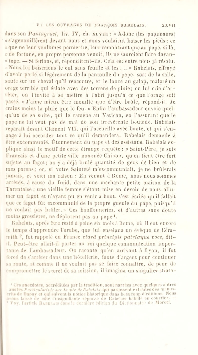 dans son Pantagruel, liv. IV, ch. xlviii : « Adonc (les papiinanes) »s’agcnouillèreni devant nous et nous voulaient baiser les pieds; ce » que ne leur voulûmes permettre, leur remontrant que au pape, si là, » de fortune, en propre personne venoit, ils ne sauroient faire davan- » tage. — Si ferions, si, répondirent-ils. Cela est entre nous jà résolu. «Nous lui baiserions le cul sans feuille et les ....» Rabelais, elfrayé d’avoir parlé si légèrement de la pantoufle du pape, sort de la salle, saute sur un cheval qu’il rencontre, et le lance au galop, malgré un orage terrible qui éclate avec des torrens de pluie; on lui crie d’ar¬ rêter, on l’invite à se mettre à l’abri jusqu’à ce que l’orage soit passé. «J’aime mieux être mouillé ({ue d’être brûlé, répond-il. Je crains moins la pluie que le feu. n Enfin l’ambassadeur envoie quel- (pi’uu de sa suite, qui le ramène au Vatican, en l’assurant que le pape ne lui veut pas de mal de son irrévérente boutade. Rabelais reparaît devant Clément VII, ([ui l’accueille avec bonté, et qui s’en¬ gage à lui accorder tout ce qu’il demandera. Rabelais demande à être excommunié. Étonnement du pape et des assistans. Rabelais ex- pli(}ue ainsi le motif de cette étrange requête : « Saint-Père, je suis Français et d’une petite ville nommée Chinon, qu’on tient être fort sujette au fagot; on y a déjà brûlé quantité de gens dé bien et de mes pareils; or, si votre Sainteté m’excommuniait, je ne brûlerais jamais, et voici ma raison : En venant à Rome, nous nous sommes arrêtés, à cause du froid, dans une méchante petite maison de la Tarentaise ; une \ieille femme s’étant mise en devoir de nous allu¬ mer un fagot et n’ayant pu en venir à bout, s’est écriée qu’il fallait que ce fagot fût excommunié de la profire gueule du pape, puisqu’il ne voulait pas brûler.» Ces bouiruimeries, et d’autres sans doute moins grossières, ne déplurent pas au jiapeC Ildbelais, après être resté a peine six mois à Rome, où il eut encore le tenqis d’apprendre l’arabe, (|ue lui enseigna un évêijue de Céra- rnitli fut rappelé en France dard principis palriœque voce, dit- il. Peut-être allait-il porter au roi quelque communication impor¬ tante de l’ambassadeur. On raconte qu'en arrivant à Lyon, il fut forcé de s’arrêter dans une hôtellerie, faute d'argent pour continuer sa route, et comme il ne voulait pas se faire connaître, de jieur de compromettre le secret de sa mission, il imagina un singulier strata- ' «À-s anecdotes, .accréditées [lar la tradition, sont narrées avec qiielqnes antres ans les f m tic iiliinic, sm la -iwe ih' l{iilit lais,(\\n paraissent extraites des ni.nins- I rits de Diiiajy et (pii suivent la notice tiistori(pie dans lieatieonp d'éditions. Nous a.(>iis lais-(‘ de eiMé I insi;'nitiante répoivse de It ilielais liatiillé en eonirier. — ’ Vov, 1 article ItAi’.bi dan- I ) lerniere edi'i iri du bii lionnaiie de .Moreri.