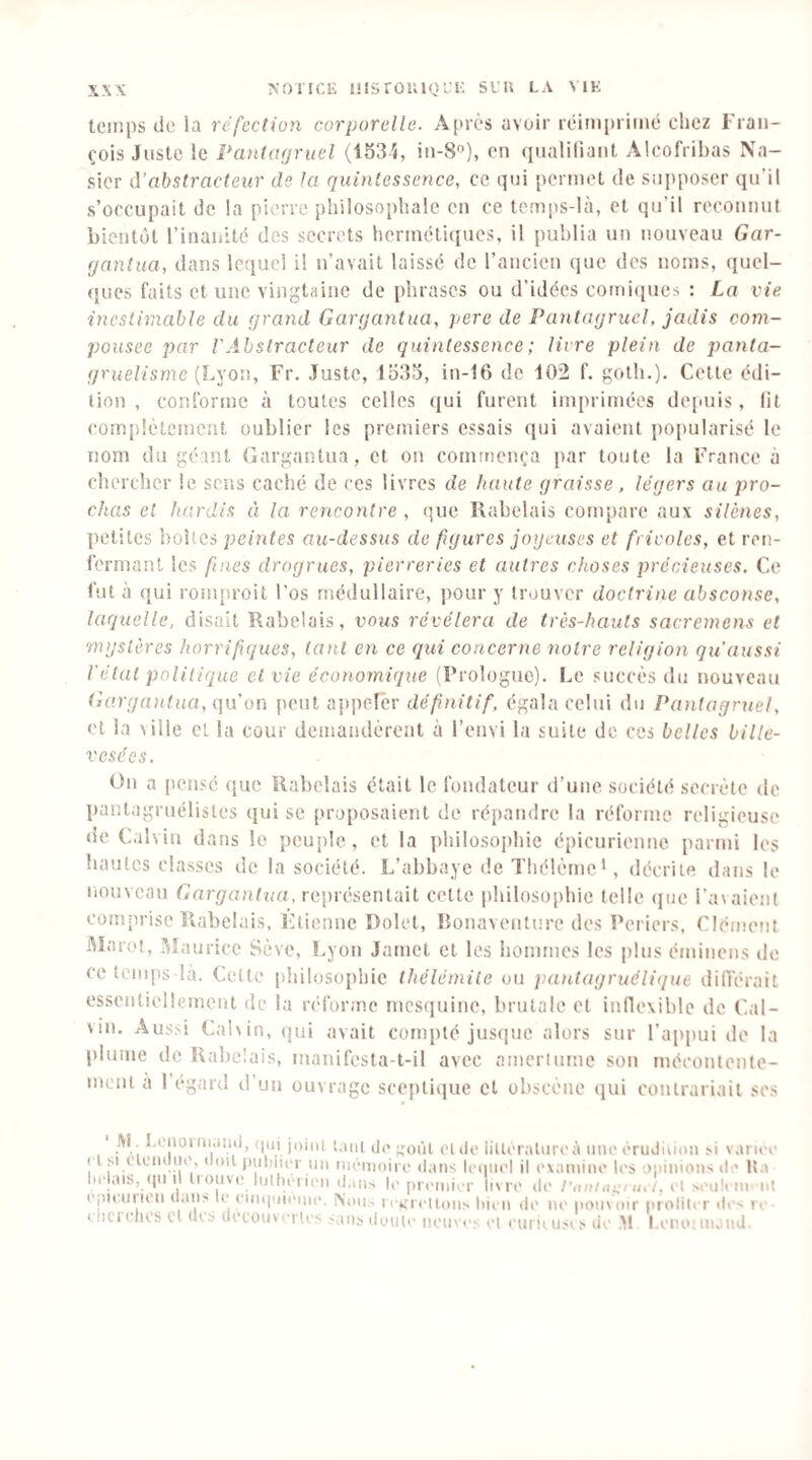 tcii’.ps de la réfection corporelle. Après avoir rèim[)riiné chez Fran¬ çois Juste le Pantofjruel (1534, in-S»), en ciualifiant Alcofribas Ca¬ sier d’abstracteur de la quintessence, ce qui permet de supposer qu’il s’occupait de !a pierre philosophale en ce temps-Kà, et qu’il reconnut bientôt l’inanité des secrets herinctiques, il publia un nouveau Gar¬ gantua, dans lequel il n’avait laissé de l’ancien que des noms, quel¬ ques faits et une vingtaine de phrases ou d’idées comicjues : La vie inestimable du grand Gargantua, pere de Pantagruel, jadis com- pousee par VAbstracteur de quintessence ; livre plein de panta¬ gruélisme (Lyon, Fr. Juste, lîi33, in-16 de 102 f. golh.). Celle édi¬ tion , conforme à toutes celles qui furent imprimées depuis, lit coin[)!ètemcnt oublier les premiers essais qui avaient popularisé le nom du géant Gargantua, et on commença par toute la France à chercher le sens caché de ces livres de haute graisse. légers au pro¬ chas et hardis à la rencontre , que Rabelais compare aux silènes, petites boîtes peintes au-dessus de figures joijcxises et frivoles, et ren¬ fermant les fines drogrues, pierreries et autres choses précieuses. Ce fut à qui ronqiroit l'os médullaire, pour y trouver doctrine absconse, laquelle, disait Rabelais, vous révélera de très-hauts sacremens et mystères horrifiques, tant en ce qui concerne notre religion qu aussi l'état politique et vie économique (Prologue). Le succès du nouveau Gargantua, c\\.\ on peut appefêr défnitif, égala celui du Pantagruel, et la \ille et la cour demandèrent à l’envi la suite de ces belles bille¬ vesées. On a [lensé ([ue Rabelais était le fondateur d’une société secrète de pantagruélistes qui se proposaient de répandre la réforme religieuse de Calvin dans le peuple, et la ])hi!ûsoi)hie épicurienne parmi les hautes classes de la société. L’abbaye de Thélème^, décrite dans le liouvcau Gargantua, représentait cette philosophie telle (jue l’avaient conijirise Rabelais, Fîtienne Dolet, Bonaventure des Periers. Clément Marot, l^Liuricc Sève, Lyon Jamel et les hommes les plus éminens de ce temps la. Cette philosophie thélémile ou pantagruélique diiïérait essentiellement de la réforme mesquine, brutale et inflexible de Cal¬ vin. Aussi Calvin, qui avait compté jus(]ue alors sur l’a[)|)ui de la plume de Rabelais, inanifesta-t-il avec amertume son mécontente¬ ment a 1 égard d un ouvrage sceptique et obscène (jui contrariait scs l\l 1,01101 iiKitni, (nii joiiii (jf. jToiii et do liUoraliiroa mio orudiooii >i \ anoo ( l si ciomluo, (loil ])iil)iu'r lin monioiro dans IimiiioI il oxamino los opinions d > It.i bolais, (|nil tioiivo liilhciion dans lo prcinivr livre do l',u>iiu:i m t. et soolt in'nt (‘jnemion dans le onniniomo. ii k;roUi)ns liien di' no pouvoir |)roliU r ilos lo iln.1 elles et (Us doeouv orlos sans doute non vos ot ourii usi s do ,M lamo; niaiid.