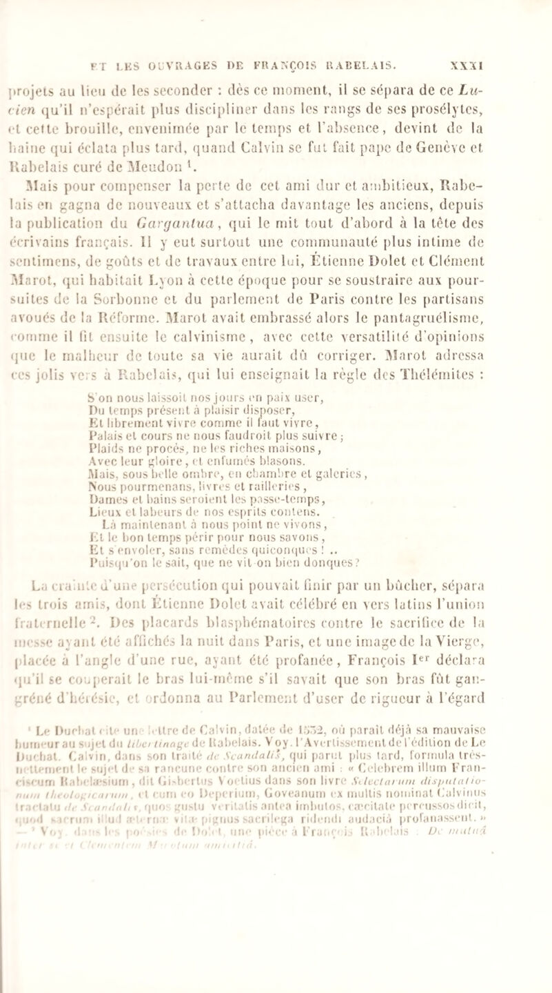 projets au lion de les seconder : dès ce moment, il se sè|)ara de ce Lu¬ cien (ju’il n’espérait plus discipliner dans les rangs de ses prosélytes, <-t celte brouille, envenimée par le tcm[ts et l’absence, devint de la baine qui éclata plus tard, quand Calvin se fui fait pape de Genève et Kabelais curé de Meudon C 5Iais pour compenser la perte de cet ami dur et ambitieux, Rabe¬ lais en gagna de nouveaux et s’attacha <]avantage les anciens, depuis la publication du Gargantua, (jui le mit tout d’abord à la tète des écrivains français. Il y eut surtout une communauté plus intime de sentimens, de goûts et de travaux entre lui, Étienne Dolet et Clément .Marot, (}ui habitait Lyon à cette époque pour se soustraire aux pour¬ suites de la Sorbonne et du parlement de Paris contre les partisans avoués de la Réforme. 3Iarot avait embrassé alors le pantagruélisme, comme il lit ensuite le calvinisme, avec celte versatiliié d’opinions (jue le rnallicur de toute sa vie aurait dû corriger. IMarot adressa CCS jolis vers à Rabelais, qui lui enseignait la règle des Thélémitcs : b on nouslaissoil nos jours en paix user, I)ii temps présent à plaisir disposer, Kl librement vivre comme il laiit vivre. Palais el cours ne nous faudroit plus suivre ; Plaids ne procès, ne les riches maisons, Avec leur gloire, ci enlumés blasons. .Mais, sous belle ombre, en cbanibre cl galeries , ^ous pourmenans, livres el railleries , Dames el bains seroienl les passe-temps, Lieux el labeurs de nos esprils conlens. Là mainlenanl à nous [loinl ne vivons, Kl le bon temps périr pour nous savons, Kl s envoler, sans remèdes f|uicon(|iu’s 1 .. l’uiscju’on le sait, que ne vil on bien donques? La crainlc d’une persécution qui pouvait linir par un bûcher, sépara les trois amis, dont Lticnne Dolet avait célébré en vers latins l’union fraternelle^. Des placards blasphématoires contre le sacrilicc de la messe ayant été affichés la nuit dans Paris, et une image de la Vierge, (ilacéc à l’angle d’une rue, ayant été profanée, François l® décla’'a qu’il se coujierail le bras lui-mème s’il savait que son bras fût gan- gréné d’héiésie, el ordonna au Parlement d’user de rigueur à l’égard ‘ Le Ducbol ( lie un ■ l' ilre de Calvin, datée de l.>r)2, où jiaraîl déjà sa mauvaise humeur au sujet du iibci iinùf>cilii Itabelais. Voy. l Averlissemeiilde l’édition de Le itu'bal. Calvin, dans son traité Uc Scandalis, qui iiarul plus tard, formula Irés- iirtiement le sujet di- sa rancune contre son ancien ami : « Celebrom ilium Fran- cj'-cijai Itabebi'sium , dit (ii>tieilus V oelius dans son livre Siltciai um tlis/jutaiw- niiiii iln‘ol,.i:ii m mn . i l cuui CO Dciicriuiii, (jovcaiium ex niullis noiuinal Calviiius Iraclalu th- Si aniloh t, fpio' giislu vei ilalis aiilea imbiilos. ca'cilale pereiissosdicil, eiiod >-1'Tien illud a-ti rii-e Vil.i-(bgiius sacrilega lideiidi aud.icià |)rülanassent. >* ' V'(, d ' b ■■ pu '• de Do'i I iiiu“ pieee a l'iaiiÇej., ftebel.iis IJi iiiulitâ I •' '‘H! 1/'i//é t • t f ! it ■