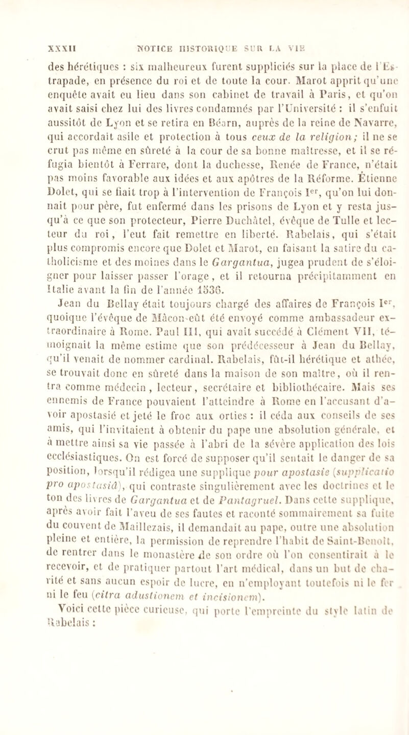 des héréti(jucs : six malheureux furent suj)pliciés sur la place de I Ls trapade, en présence du roi et de toute la cour. Marot apprit qu’une enquête avait eu lieu dans son cabinet de travail à Paris, et qu’on avait saisi chez lui des livres condamnés par l’Université : il s’enfuit aussitôt de Lyon et se retira en Béarn, auprès de la reine de Navarre, qui accordait asile et protection à tous ceux de la religion; il ne se crut pas même en sûreté à la cour de sa bonne maîtresse, et il se ré¬ fugia bientôt à Ferrare, dont la duchesse, Renée de France, n’était pas moins favorable aux idées et aux apôtres de la Réforme. Étienne Üolet, qui se hait trop à l’intervention de François pr, qu’on lui don¬ nait pour père, fut enfermé dans les prisons de Lyon et y resta jus- ({u’eà ce que son protecteur, Pierre Duchàtel, évêque de Tulle et lec¬ teur du roi, l’eut fait remettre en liberté. Rabelais, qui s’était plus compromis encore que Dolet et Marot, en faisant la satire du ca- l!iolici.sme et des moines dans le Gargantua, jugea prudent de s’éloi¬ gner pour laisser passer Forage, et il retourna précipitamment en îtalie avant la hn de l’année 1Î)3G. Jean du Bellay était toujours chargé des aiïaires de François P'', quoique l’évêque de MàcoU'eût été envoyé comme ambassadeur ex¬ traordinaire à Rome. Pau! IIl, qui avait succédé à Clément Vil, té¬ moignait la même estime que son prédécesseur à Jean du Bellay, qu’il venait de nommer cardinal. Rabelais, fût-il hérétique et athée, se trouvait donc en sûreté dans la maison de son maître, où il ren¬ tra comme médecin, lecteur, secrétaire et bibliothécaire. iMais ses ennemis de France pouvaient l’atteindre à Rome en l’accusant d’a¬ voir apostasié et jeté le froc aux orties : il céda aux conseils de ses amis, qui l’invitaient à obtenir du pape une absolution générale, et a mettre ainsi sa vie passée à l’abri de la sévère application des lois ecclésiastiques. On est forcé de supposer qu’il sentait le danger de sa position, lorsqu’il rédigea une supplique pour apostasie {supplicatio pro apostasiâ), qui contraste singulièrement avec les doctrines et le ton des livres de Gargantua et de Pantagruel. Dans cette supplique, apres avoir fait l’aveu de ses fautes et raconté sommairement sa fuite du couvent de IMaillczais, il demandait au pape, outre une absolution pleine et entière, la permission de reprendre l’habit de Saint-Benoît, de rentrer dans le monastère de son ordre où l'on consentirait à le recevoir, et de pratiquer partout Fart médical, dans un but de cha¬ rité et sans aucun espoir de lucre, en n’emjdoyant toutefois ni le fer ni le feu [dira adustioneni et incisioncni). Voici cette pièce curieuse, qui porte Fempreinto du style latin ilo Rabelais :
