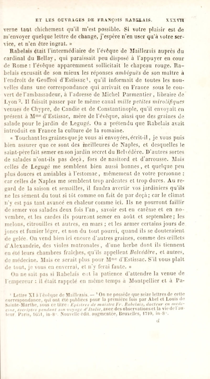 verne laot chichement qu’il m’est possible. Si votre plaisir est de m’envoyer quelque lettre de change, j’espère n’en user qu’à votre ser¬ vice, et n’en être ingrat. » Rabelais était l’intermédiaire de l’évêque de Sîaillezais auprès du cardinal du Bellay, qui paraissait peu disposé à l’appuyer en cour de Rome : l’évêque apparemment sollicitait le chapeau rouge. Ra¬ belais excusait de son mieux les réponses ambiguës de son maître à l’endroit de Geoiïroi d’EstissacS qu’il informait de toutes les nou¬ velles dans une correspondance qui arrivait en France sous le cou¬ vert de l’ambassadeur, à l’adresse de Michel Parmentier, libraire de Lyon 2. Il faisait passer par le même canal mille petites mirolifiqucs venues de Chypre, de Candie et de Constantinople, qu’il envoyait en présent à M'^® d’Estissac, mère de l’évêque, ainsi que des graines de salade pour le jardin de Legugé. On a prétendu que Rabelais avait introduit en France la culture de la romaine. « Touchant les graines que je vous ai envoyées, écrit-il, je vous puis bien assurer que ce sont des meilleures de Naples, et desquelles le saint-père fait semer en son jardin secret du Behédèrc. D’autres sortes de salades n’ont-ils pas deçà, fors de nasitord et d’arroussc. Mais celles de Legugé me semblent bien aussi bonnes, et quelque peu plus douces et amiables à l’estomac, mêmement de votre personne ; car celles de Naples me semblent trop ardentes et trop dures. Au re¬ gard de la saison et semailles, il faudra avertir vos jardiniers qu’ils ne les sèment du tout si tôt comme on fait de par deçà; car le climat n’y est pas tant avancé en chaleur comme ici. Ils ne pourront faillir de semer vos salades deux fois l’an , savoir est en carême et en no¬ vembre, et les cardes ils pourront semer en août et septembre; les melons, citrouilles et autres, en mars ; et les armer certains jours de joncs et fumier léger, et non du tout pourri, quand ils se douteraient de gelée. On vend bien ici encore d’autres graines, comme des œillets d’Alexandrie, des violes matronales, d’une herbe dont ils tiennent en été leurs chambres fraîches, qu’ils appellent Belvédère, et autres, de médecine. .Mais ce serait plus pour IM'® d’Estissac. S’il vous plaît de tout, je vous en enverrai, et n’y ferai faute. » On ne sait pas si Rabelais eut la patience d’attendre la venue de I cmpercur : il était rajqiclé en même temps à Montpellier et à Fa- ‘ lœltr»* XI à l évf'oue de Vlaillr/ais. — ’ On ne possède que seize lettres de celle f'orresiiondancc, qui ont ètè putdiées pour la |)reMiicre fois par Abel et Louis de S.iillle-.Vlarlhe, sous ce dire: jgiistia île maulre /■'/ . Ruhelais, docteur en mede- riiie, esi iiidn pendnni son voyn(<c d’Italie, a\ec des observalions Cl la vie de t au O iif' l' jfis, 10.<l, iii b Nouvelle èdil. augmcnlée, llruxelles, 1710, in S ’. d