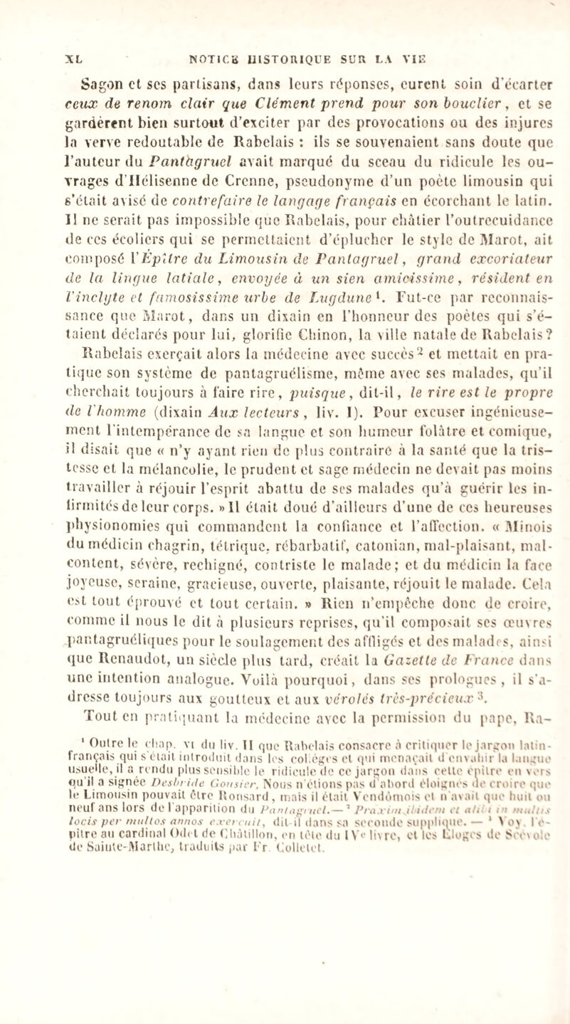 Sagon cl scs partisans, dans leurs réponses, curent soin d’écarter ceux de renom clair que Clément prend pour son bouclier, et se gardèrent bien surtout d’exciter par des provocations ou des injures la verve redoutable de Rabelais : ils se souvenaient sans doute que l’auteur du Pantàgrucl avait marqué du sceau du ridicule les ou¬ vrages d’Ilélisenne de Crenne, pseudonyme d’un poète limousin qui s’était avisé de contrefaire le langage français en écorchant le latin. Il ne serait pas impossible que Rabelais, pour châtier l’outrecuidance de ces écoliers qui se permettaient d’éplucher le style de IMarot, ait composé ÏÊpUre du Limousin de Pantagruel, grand excoriateur de la lingue latialc, envoyée à un sien amicissime, résident en Vinclyte et fnmosissime tirhe de Lugdune^. Tut-ce par reconnais¬ sance que Marot, dans un dixain en l’honneur des poètes qui s’é¬ taient déclarés pour lui, glorifie Chinon, la ville natale de Rabelais? Rabelais exerçait alors la médecine avec succès'^ et mettait en pra¬ tique son système de pantagruélisme, même avec scs malades, qu’il cherchait toujours à l'aire rire, puisque, dit-il, le rire est le propre de l'homme (dixain Aux lecteurs, liv. 1). Pour excuser ingénieuse¬ ment l'intempérance de sa langue et son humeur folâtre et comique, il disait que « n’y ayant rien de plus contraire à la santé que la tris¬ tesse et la mélancolie, le prudent et sage niédccin ne devait pas moins travailler à réjouir l’esprit abattu de ses malades qu’à guérir les in¬ firmités de leur corps. »ll était doué d’ailleurs d’une de ces heureuses jthysionomies qui commandent la confiance et l’alTection. « minois du médicin chagrin, tétrique, rébarbatif, catonian, n)al-plaisant, mal- content, sévère, rechigné, contriste le malade; et du médicin la face joyeuse, scraine, gracieuse, ouverte, plaisante, réjouit le malade. Cela e>t tout éprouvé et tout certain. » Rien n’empcche donc de croire, comme il nous le dit à plusieurs reprises, qu’il composait ses œinrcs pantagruéli({ues pour le soulagement des afiligés et des malades, ainsi que Renaudot, un siècle plus tard, créait la Gazette de France dans une intention analogue. Voilà pourquoi, dans ses prologues, il s’a¬ dresse toujours aux goutteux et aux véroles trùs-2)récieux Tout en pratninant la médecine avec la permission du pape, Ra- ' Outre le eluip. vi du liv. Il que Tlahelai.s consacre à critiquer le jarsrou latin- français qui sciait introduit dans les col.éfîcs et qui menaçait d euvaliir la languie usueMe, il a rendu plus seiisilile le ridicule de ce jargon dans celte cnilre en wrs qu'il a signée Deshritle Consicr. Nous n'étions pas d'aliord éloignes ne croire que le Limousin pouvait être Itousard, mais il était Vendômois et n avait que huit ou ncul ans lors de I ai'parition du Puniiifii nd.— ’ P/'a.i'ini Jliiirfn et a/ii i tu iimiiis locis per niiilios annos e.ret vuii, dit i| dans sa seconde supplique. — ' X o>. l e- pilre au cardinal Od» l de Chàtillon, en tète du l V>' liv re, et les Llogcs do Sccvole de Saiiitc-Marllic, traduits jiar l'r Lollclct.