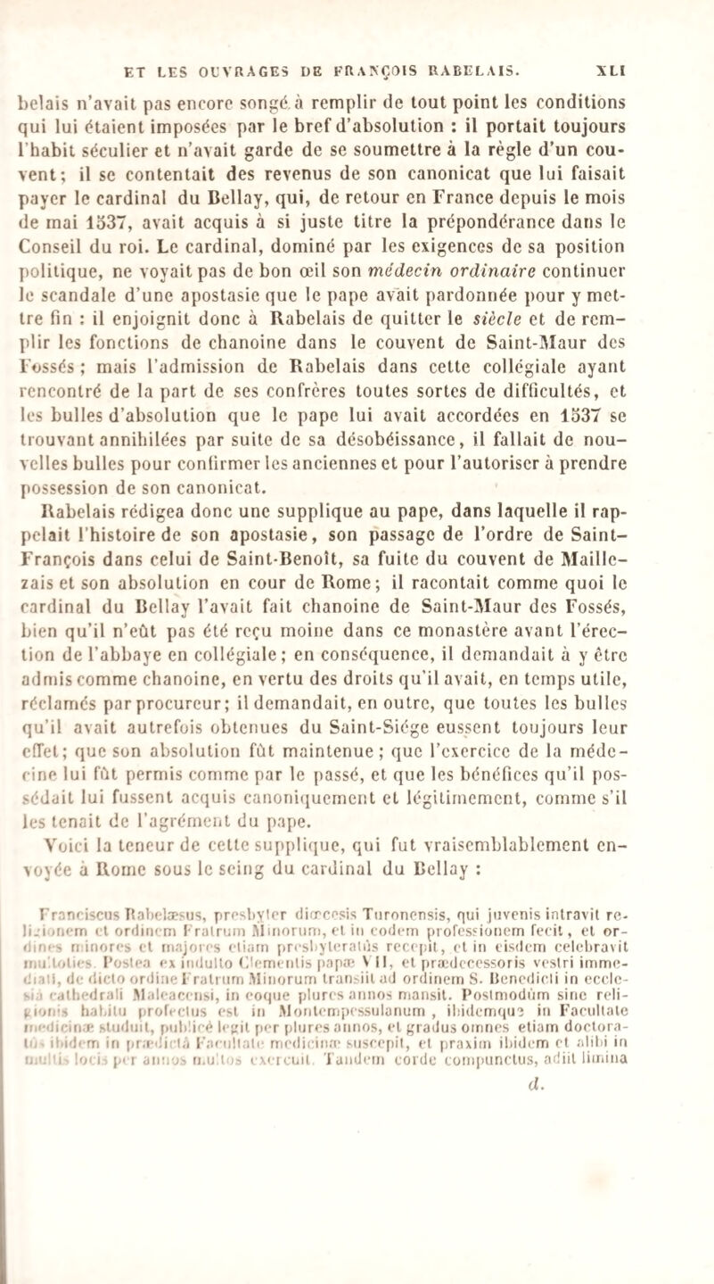 bêlais n’avait pas encore songé, à remplir de tout point les conditions qui lui étaient imposées par le bref d’absolution : il portait toujours l’habit séculier et n’avait garde de se soumettre à la règle d’un cou¬ vent; il se contentait des revenus de son canonicat que lui faisait payer le cardinal du Bellay, qui, de retour en France depuis le mois de mai 1537, avait acquis à si juste titre la prépondérance dans le Conseil du roi. Le cardinal, dominé par les exigences de sa position politique, ne voyait pas de bon œil son médecin ordinaire continuer le scandale d’une apostasie que le pape avait pardonnée pour y met¬ tre fin ; il enjoignit donc à Rabelais de quitter le siècle et de rem¬ plir les fonctions de chanoine dans le couvent de Saint-Maur des Fossés ; mais l’admission de Rabelais dans cette collégiale ayant rencontré de la part de ses confrères toutes sortes de difficultés, et les bulles d’absolution que le pape lui avait accordées en 1337 se trouvant annihilées par suite de sa désobéissance, il fallait de nou¬ velles bulles pour confirmer les anciennes et pour l’autoriser à prendre possession de son canonicat. Rabelais rédigea donc une supplique au pape, dans laquelle il rap¬ pelait l’histoire de son apostasie, son passage de l’ordre de Saint- François dans celui de Saint-Benoît, sa fuite du couvent de Maille- zais et son absolution en cour de Rome; il racontait comme quoi le cardinal du Bellay l’avait fait chanoine de Saint-Maur des Fossés, bien qu’il n’eût pas été reçu moine dans ce monastère avant l’érec¬ tion de l’abbaye en collégiale; en conséquence, il demandait à y être admis comme chanoine, en vertu des droits qu’il avait, en temps utile, réclamés par procureur ; il demandait, en outre, que toutes les bulles qu’il avait autrefois obtenues du Saint-Siège eussent toujours leur effet; que son absolution fût maintenue; que l’cxcrcicc de la méde¬ cine lui fût permis comme par le passé, et que les bénéfices qu’il pos¬ sédait lui fussent acquis canoniiiuemcnt et légitimement, comme s’il les tenait de l’agrément du [tape. Voici la teneur de cette supplique, qui fut vraisemblablement en¬ voyée à Rome sous le seing du cardinal du Bellay : Franciscus Itabelæsus, prosbyter difrccsis Tiironensis, qui jiivenis inlravil re- li.’iDfiem <T ordiiicm Frulruin Minorum, (T in codem prores'ioiiem fecil, et or- dint-s riinorcs cT riiajorrs ctiarn prfsbyleralùs rccc|!it, clin cisdem celcltravil inii'.lolics l’oslca ex inilullo (Hcmcnlis papa; \ 11, cl prædccessoris vesiri imme- diaii, de dicto ordiiie l'ralnirn .Minorum traiisiil ad ordinern S. Hencdicli in ccclc- sia calbedrali .Malcacciisi, in coque plurcs annos mansil. Poslmodnm sine rcli- liionis habilu profcclus csl in Monlcnipcssnlanum , iliidcmqu? in Facullale ini-dicici.e sludnil, pnbücé lc}:il per plurcs annos, cl gradus oirincs eliam dorlqra- In ibidem in pra-dii ni Faenllate mcdicina' susecpil, cl praxim ibidem cl alibi in uiulli-, loci^ pi I annos n.u'.los cxeicuit Tandem corde compunclus, adiil limina d.