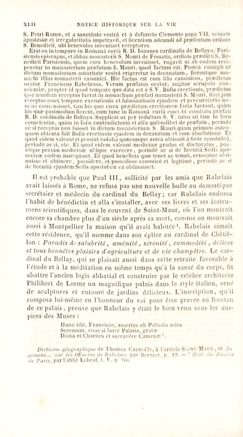 S. Pelri Romæ, cl a sanclilale vcslrâ et à defuncto Clémente papa Vil, veniam apostasiæ et irrogularitalis impelravit, et licenliam adeundi ad præfeclum ordiiiis S. IJenedicli, ubi bénévoles invenisset rcceplores. Erateo inlempore in Komanà curià U. D. loannes cardinalis de BeUayo, Pari* siensisepiscopus,elabbas monasterii S. Mauri de Fossalis, ordiiiis prædicliS. Be- nedieti Parisiensis, qiicm eum benevolum invenisset, rogavit ul ab codem reei- perelur in monaslerium præfalum S. Mauri, quod factum est. Poslea contigil ul diclum monaslerium aulorilaie vestrà erigerelur in decanalum, fierenlque mo- iiai hi ilüus monasterii canonici. Hic faclus est eum illis canoniciis, prædictus orator Franciscus Kabelæsus. Verum prsefalus oralor, angilur scrupulo con- scientiæ, propter id quod tempore quo data est à S.V. Bulla ereclioiiis, pranlictus i;)^e nondiim rcceptus Tuerai in monaebum præl'ati monasterii S. Mauri, licet jam ri'cepliis essel tempore cxeculionis cl fulminationis ejusdem et prccuratorio no- 111 lie conseiijisset, lam bis quæ circa prædiclam erectionem facta fueranl, quàni bis quæ poslrnodum (ierenl, cum tune in Uomanà curià essel in coniilalu præfati U. D. cardinalis de Bellayo. Supplical ul per induUum S. V. tutus sil làm in foro conscientiæ, quàm in foro conlradictorio cl aliis quibuslibet de præfalis , perindé ac si reccplus non l'uissel in dictum monaslerium S. Mauri quam prirnuin anlea- quarn oblenla fuit Bulla erectionis ejusdem in decanalum et cum absohilione. El ipiod eidem valeantel prosinl iiidulla quæcunque anlca oblinuil à Sede apostolieà, perindé acsi, etc. El quod eidem valeanl medicinæ gradus et docloralus , i»os- sitijue praxim medicinæ ubique exercere, perindé ac si de licenlià Sedis apo- sloücæ eodfem susceiiisset. El quod bénéficia quæ lenet ac Icnuil, censealur olui- luiisse et oblinere, possidere, et possedissc canonicé el légitimé , perindé ac si de licenlià ejusdem Sedis aposlolicæ ea oblinuisset. Il est [irobable que Paul III, sollicilé par les amis que Rabelais avait laissés à Rome, ne refusa pas une nouvelle bulle au domestique secrétaire et médecin du cardinal du Bellay; car Rabelais endossa l’habit de bénédictin et alla s’installer, avec ses livres et ses iiistru- mens scientifiques, dans le couvent de Saint-Maur, oîi l’on montrait encore sa chambre plus d’un siècle après sa mort, comme on monirait aussi à Montpellier la maison qu’il avait habitée'. Rubelais aimait celle résidence, qu’il nomme dans son épUre au cardinal de Châiil- lon : Paradis de salubrité, aménité, sérénité, commodité , délices et tous honnêtes plaisirs d'agriculture et de vie champêtre. Le car¬ dinal du Bellay, qui se plaisait aussi dans celle rclrailc favorable à l’étude et à la méditation en meme temps qu’à la santé du corps, fil abattre l’ancien logis abbatial el construire i)ar le célèbre architecte Philibert de Lorme un magnifique palais dans le style italien, orné de sculptures et entouré de jardins délicieux. L’inscription, qu'il composa lui-même en l’honneur du roi pour être gravée au fronton de ce palais, prouve que Rabelais y était le bien venu sous les aus¬ pices des Muses : Ilunc libi, Francisco, asscrlas ob Palladis anlos Sccessum, viias si forlé Balatin, gral:o Diana el Cbariles cl sacravcrc Camenæ Dicticnn. géographique do 1 bornas Eorni i'.lc, à l'article Saint M MT', et J.i geiticns... sur les OF.uvres de Rabelais, par Bcmicr. p 10. — ’ Ihsl. du du'Ki.'C de Paris, par l'abbé Lebeuf, t. V, p Kip.