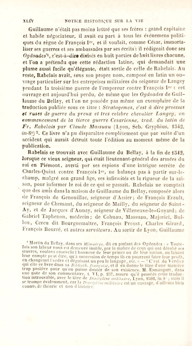 Guillaume n’était pas moins lettré que ses frères : grand capitaine et habile négociateur, il avait eu part à tous les événemens politi¬ ques du règne de François 1®% et il voulait, comme César, immorta¬ liser ses guerres et ses ambassades par ses écrits ; il rédigeait donc ses Ogdoades'^y c’est-à-dir« divisés en huit parties de huit livres chacune, et l’on a prétendu que cette rédaction latine, qui demandait une plume aussi facile qu’élégante, était sortie de celle de Rabelais. Au reste, Rabelais avait, sous son propre nom, composé en latin un ou¬ vrage particulier sur les entreprises militaires du seigneur de Langey pendant la troisième guerre de l’empereur contre François !«>■ : cet ouvrage est aujourd’hui perdu, de même que les Ogdoades de Guil¬ laume du Bellay, et l’on ne possède pas meme un exemplaire de la traduction publiée sous ce litre : Stratagèmes, c'est à dire proesses et ruses de guerre du preux et très célébré chevalier Langey, on commencement de la tierce guerre Césarienne, trad. du latin de Fr. Rabelais par Claude Massuau (Lyon, Seb. Gryphius, lo-i2, in-8°J Ce livre n’a pu disparaître complètement que par suite d’un accident qui aurait détruit toute l’édition au moment même de la publication. Rabelais se trouvait avec Guillaume du Bellay, à la fin de 1542, lorsque ce vieux seigneur, qui était lieutenant-général des armées du roi en Piémont, averti par ses espions d’une intrigue secrète de Charles-Quint contre François ne balança pas à partir sur-le- champ, malgré son grand Age, ses infirmités et la rigueur de la sai¬ son, pour informer le roi de ce qui se passait. Rabelais ne comptait que des amis dans la maison de Guillaume du Bellay, composée alors de François de Genouillac, seigneur d’Assier; de François Erault, seigneur de Chemant, du seigneur de Mailly, du seigneur de Saint- Ay, et de Jaeques d’Aunay, seigneur de Villeneuvc-lc-Guyard; de tiabriel Taphenon, niédeein ; de Cohuau, Massuau, ^lajoriei, Bul- lou, Cereu dit Rourguemaître, François Proust, Charles Girard, Irançois Bourré, et autres serviteurs. Au sortir de Lyon, Guillaume Marim du Dcllay, dans scs Mi’moircs, dit en parlant des Ogdoadcs : « Toulc- lois son labeur notis est demeuré imilde, |)ar la malice de ceux qui ont dérobé ses jeuvres, voulans enscvi'lir I honneur de leur prince ou de leur nation, ou faisant leur compte p( ut être, qu'j succession de temps ils en pourront faire leur prolit. en cbangeani I ordre cl déguisant un peu le langage, etc. » — ’ (i'est du N en'ier <[111 cite ce livre dans sa Biblioth. fi ançoisc, et il en donne le titre d une manière trop positive pour qu'on puisse douter de son exisloriee. M. Fsmangart . dans une note de son commentaire, l. \ I, p. i2'j7, assure qu'il posséile ot'ite tradue ■ lion introuvable, avec le tilre de l'iisciplinc miiiiaii c, I.von, t'>0i. in S ; mais il se trompe évidemment, car la Discipline mUiiaii l est un ouvrage, d ailleuis bien connu, de Ibéorie et noti d'biîloii o.