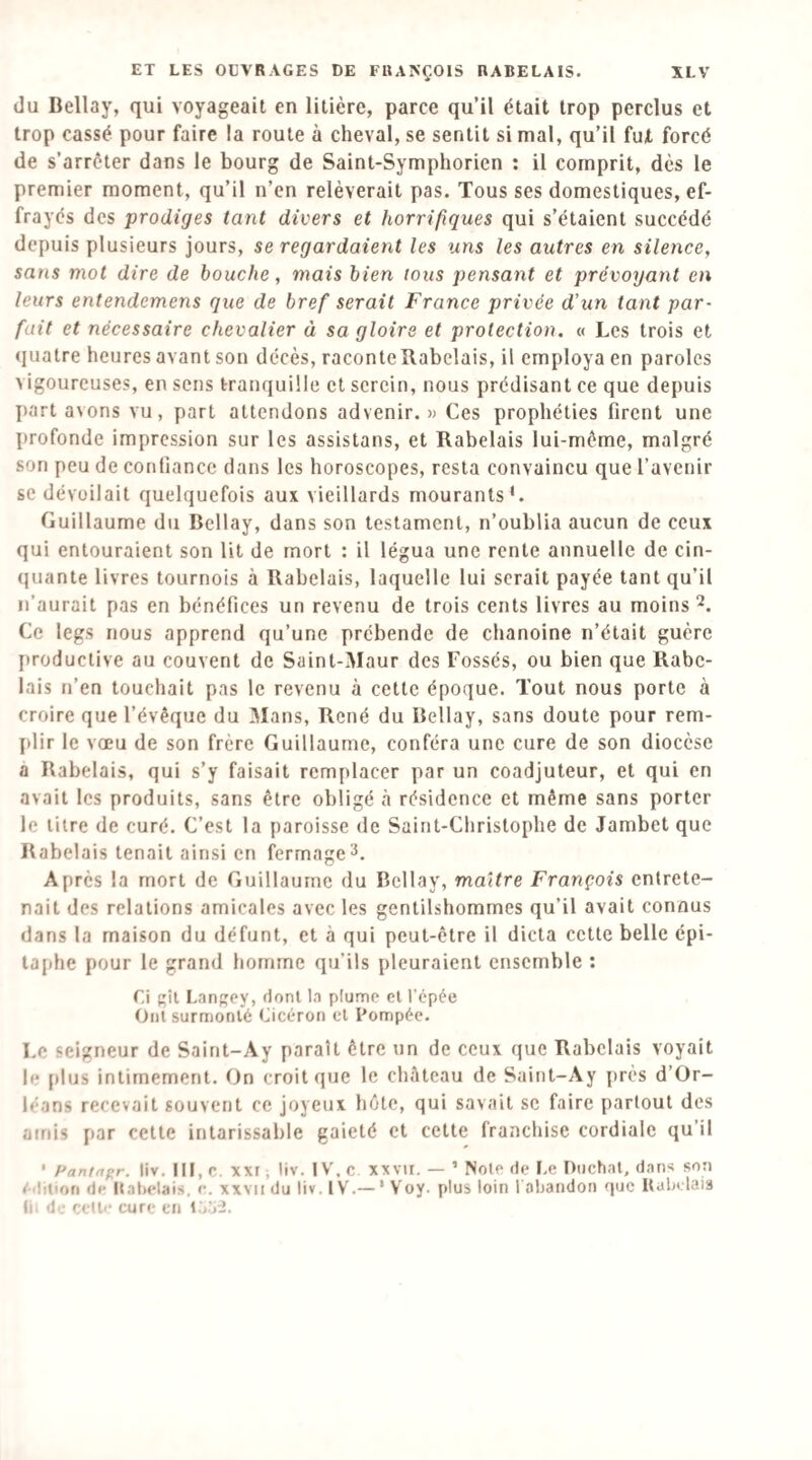 du Bellay, qui voyageait en litière, parce qu’il était trop perclus et trop cassé pour faire la route à cheval, se sentit si mal, qu’il fut forcé de s’arrêter dans le bourg de Saint-Symphorien : il comprit, dès le premier moment, qu’il n’en relèverait pas. Tous ses domestiques, ef¬ frayés des prodiges tant divers et horrifiques qui s’étaient succédé depuis plusieurs jours, se regardaient les uns les autres en silence, sans mot dire de bouche, mais bien tous pensant et prévoyant en leurs entendemens que de bref serait France privée d’un tant par¬ fait et nécessaire chevalier à sa gloire et protection. « Les trois et (jualre heures avant son décès, raconteRabelais, il employa en paroles vigoureuses, en sens tranquille et serein, nous prédisant ce que depuis I)art avons vu, part attendons advenir.» Ces prophéties firent une profonde impression sur les assistons, et Rabelais lui-même, malgré son peu de confiance dans les horoscopes, resta convaincu que l’avenir se dévoilait quelquefois aux vieillards mourants'. Guillaume du Bellay, dans son testament, n’oublia aucun de ceux qui entouraient son lit de mort : il légua une rente annuelle de cin¬ quante livres tournois à Rabelais, laquelle lui serait payée tant qu’il n’aurait pas en bénéfices un revenu de trois cents livres au moins Ce legs nous apprend qu’une prébende de chanoine n’était guère productive au couvent de Saint-Maur des Fossés, ou bien que Rabe¬ lais n’en touchait pas le revenu à cette époque. Tout nous porte à croire que l’évêque du Mans, René du Bellay, sans doute pour rem¬ plir le vœu de son frère Guillaume, conféra une cure de son diocèse a Rabelais, qui s’y faisait remplacer par un coadjuteur, et qui en avait les produits, sans être obligé résidence et même sans porter le litre de curé. C’est la paroisse de Saint-Christophe de Jambet que Rabelais tenait ainsi en fermage3. Après la mort de Guillaume du Bellay, maître François entrete¬ nait des relations amicales avec les gentilshommes qu’il avait connus dans la maison du défunt, et à qui peut-être il dicta cette belle épi¬ taphe pour le grand liorrime qu’ils pleuraient ensemble : Ci gît Langey, dont In plume et l’cpée Ont surmonté Cicéron et Pompée. Le seigneur de Saint-Ay paraît être un de ceux que Rabelais voyait le plus intimement. On croit que le chAtcau de Saint-Ay près d’Or¬ léans recevait souvent ce joyeux hôte, qui savait se faire partout des amis par celte intarissable gaieté et celte franchise cordiale qu’il ' Panffif;r. liv. III, c. XXI, liv. IV. c xxvii. — ’ NoiP de Le Diichnt, dans son eiliuon de ItaLelais, c. xxvii du liv. IV.— ‘ Voy. plus loin l oljandon que UdOelais li. de celle cure en