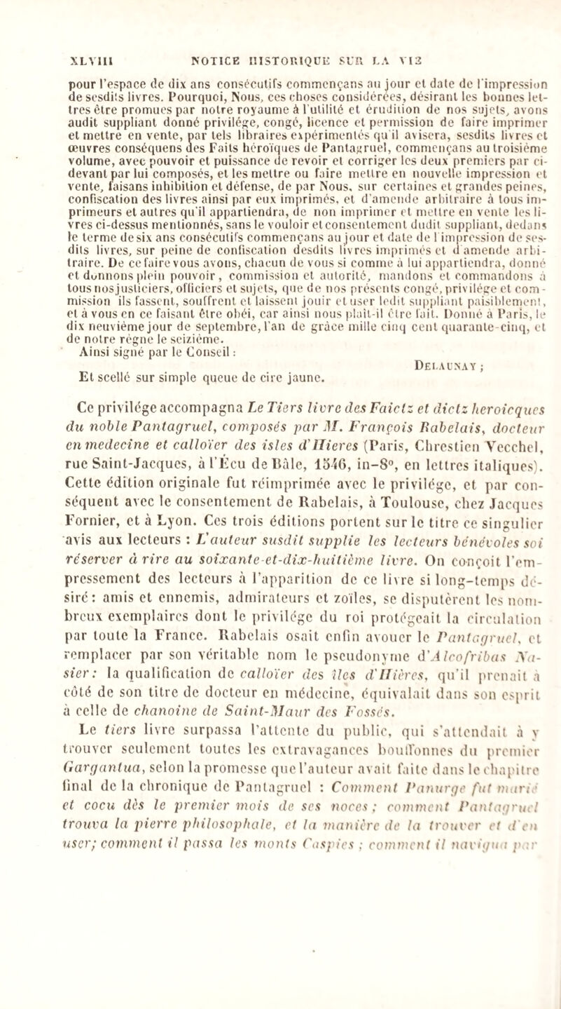 pour l’espace de dix ans consécutifs commcnçans au jour et date de l'impression de scsdiîs livres. Pourquoi, Nous, ces choses considérées, désirant les bonnes let¬ tres être promues par notre royaume à l’utilité et érudiiion de nos sujets, avons audit suppliant donné privilège, eongé, licence et permission de faire imprimer et mettre en vente, par tels libraires eipérimenlés qu il avisera, sesdils livres et œuvres conséquens ues Faits héroïques de Pantagruel, commcnçans au troisième volume, avec pouvoir et puissance de revoir et corriger les deux premiers par ci- devant par lui composés, et les mettre ou faire mettre en nouvelle impression et vente, faisans inhibition et défense, de par Nous, sur certaines et grandes peines, confiscation des livres ainsi par eux imprimés, et d'amende arbitraire à tous im¬ primeurs et autres qu’il appartiendra, de non imprimer et mettre en vente les li¬ vres ci-dessus mentionnés, sans le vouloir et consentement dudit suppliant, dedans le terme desix ans consécutifs commcnçans au jour et date de l imprcssion de ses- dits livres, sur peine de confiscation desdits livres imprimés cl d amende arbi¬ traire. De ce faire vous avons, chacun de vous si comme à lui appartiendra, donné cl donnons plein pouvoir, commission et autorité, mandons et commandons à tous nos justiciers, officiers et sujets, que de nos présents congé, privilège et com¬ mission ils fassent, souffrent et laissent jouir et user ledit suppliant paisiblement, et à vous en ce faisant être obéi, car ainsi nous plail-il être fait. Donné à Paris, le dix neuvième jour de septembre, l'an de grâce mille cinq cent epiaranle-cinq, et de notre régne le seizième. Ainsi signé par le Conseil : Dei .vlnay ; Et scellé sur simple queue de cire jaune. Ce privilège accompagna Le Tiers livre des Faiclz et dietz heroicques du noble Pantagruel, composés par M. François Rabelais, docteur cnmedecine et calloïer des isles d'ITieres (Paris, Chrestieii Vccchel, rue Saint-Jacques, à l’Écu de Bâle, loiG, in-S», en lettres italiques). Cette édition originale fut réimprimée avec le privilège, et par con¬ séquent avec le consentement de Rabelais, à Toulouse, chez Jacques Fornier, et à Lyon. Ces trois éditions portent sur le titre ce singulier avis aux lecteurs : L'auteur susdit supplie les lecteurs bénévoles soi réserver à rire au soixante-et-dix-huiticme livre. On conçoit l’em- pressement des lecteurs à l’apparition de ce livre si long-temps dé¬ siré: amis et ennemis, admirateurs et zo’iles, se disputèrent les nom¬ breux exemplaires dont le privilège du roi protégeait ta circulation par toute la France. Rabelais osait enfin avouer le Pantagruel, et remplacer par son véritable nom le pseudonyme d'Alcofribas Na- sier: la qualification de calloïer des îles d'IIières, qu’il j>renait a coté de son titre de docteur en médecine, équivalait dans son esprit à celle de chanoine de Saint-Maur des Fossés. Le tiers livre surpassa l’attente du public, qui s’attendait à y trouver seulement toutes les extravagances bouilonnes du premier Gargantua, selon ta promesse que l’auteur avait faite dans leobapitre final de la chronique de Pantagruel : Comment Panurge fut marié et cocu dés le premier mois de ses noces ; comment Pantagritcl trouva la pierre philosophale, et la manière de la trouver et d'en user; comment il passa les monts Caspies ; comment il navigmt par