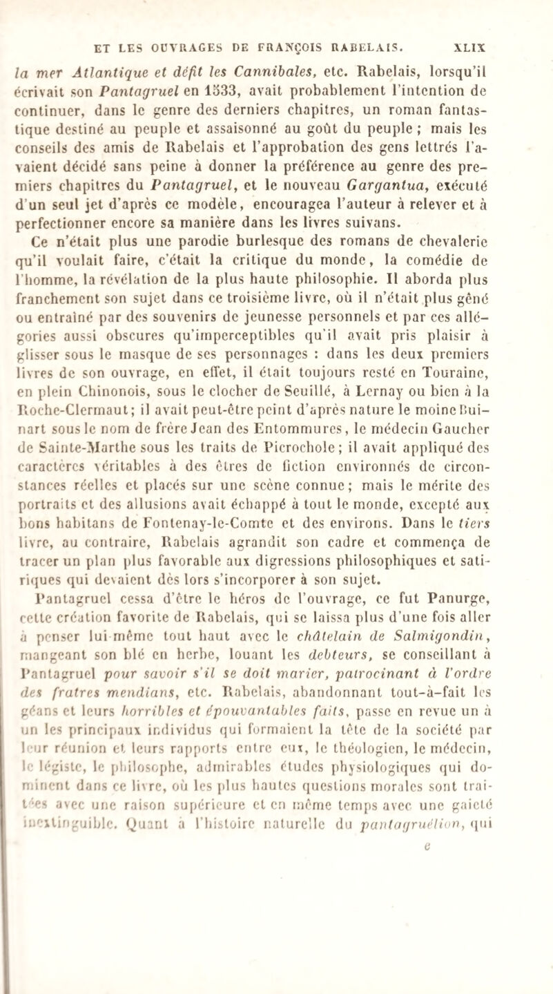 la mer Atlantique et défit les Cannibales, etc. Rabelais, lorsqu’il écrivait son Pantagruel en lo33, avait probablement l’intention de continuer, dans le genre des derniers chapitres, un roman fantas¬ tique destiné au peuple et assaisonné au goût du peuple; mais les conseils des amis de Rabelais et l’approbation des gens lettrés l’a¬ vaient décidé sans peine à donner la préférence au genre des pre¬ miers chapitres du Pantagruel, et le nouveau Gargantua, exécuté d’un seul jet d’après ce modèle, encouragea l’auteur à relever et à perfectionner encore sa manière dans les livres suivans. Ce n’était plus une parodie burlesque des romans de chevalerie qu’il voulait faire, c’était la critique du monde, la comédie de l’homme, la révélation de la plus haute philosophie. Il aborda plus franchement son sujet dans ce troisième livre, où il n’était plus gêné ou entraîné par des souvenirs de jeunesse personnels et par ces allé¬ gories aussi obscures qu’imperceptibles qu’il avait pris plaisir à glisser sous le masque de ses personnages : dans les deux premiers livres de son ouvrage, en effet, il était toujours resté en Touraine, en plein Chinonois, sous le clocher de Seuillé, à Lernay ou bien à la Roche-Clerrnaut; il avait peut-être peint d’après nature le moine fiui- nart sous le nom de frère Jean des Entommures, le médecin Gaucher de Sainte-Marthe sous les traits de Picrochole; il avait appliqué des caractères véritables à des êtres de fiction environnés de circon¬ stances réelles et placés sur une scène connue; mais le mérite des portraits et des allusions avait échappé à tout le monde, excepté aux bons habitans de Fontenay-le-Comte et des environs. Dans le tiers livre, au contraire, Rabelais agrandit son cadre et commença de tracer un plan plus favorable aux digressions philosophiques et sati- ri(}ues qui devaient dès lors s’incorporer à son sujet. Pantagruel cessa d’être le héros de l’ouvrage, ce fut Panurge, cette création favorite de Rabelais, qui se laissa plus d’une fois aller à penser lui même tout haut avec le châtelain de Salmigondin, mangeant son blé en herbe, louant les debteurs, se conseillant à Pantagruel pour savoir s’il se doit marier, pairocinant à l’ordre des fratres mendians, etc. Rabelais, abandonnant tout-à-fait les géans et leurs horribles et épouvantables faits, passe en revue un à un les principaux individus qui formaient la tête de la société par leur réunion et leurs ra[)ports entre eux, le théologien, le médecin, le légiste, le philosophe, admirables études physiologi(iucs qui do¬ minent dans ce livre, où les j)lus hautes questions morales sont irai- t'-es avec une raison supérieure et en même temps avec une gaieté iuexlinguiblc. Quant à Thisloire naturelle du panlagruélion, (jui e