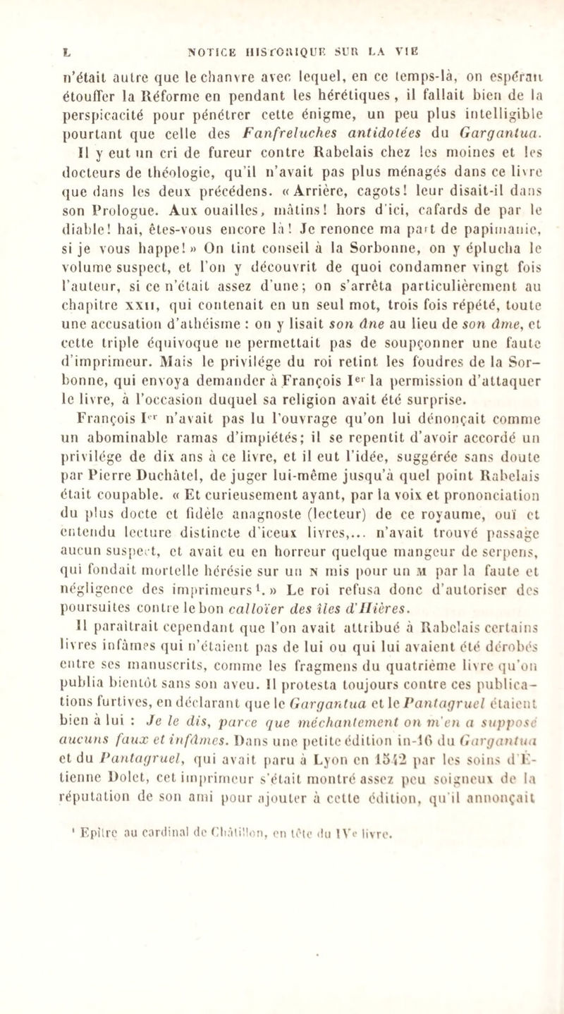 il’étail autre que le chanvre avec lequel, en ce lemps-là, on esjx^ran étoulTer la Réforme en pendant les hérétiques, il fallait bien de la perspicacité pour pénétrer cette énigme, un peu plus intelligible pourtant que celle des Fanfreluches antidatées du Gargantua. Il y eut un cri de fureur contre Rabelais chez les moines et les docteurs de théologie, qu’il n’avait pas plus ménagés dans ce livre que dans les deux précédons. «Arrière, cagots! leur disait-il dans son Prologue. Aux ouailles, mâtins! hors d'ici, cafards de par le diable! liai, êtes-vous encore là! Je renonce ma pa»t de papimanic, si je vous bappe!» On tint conseil à la Sorbonne, on y éplucha le volume suspect, et l’on y découvrit de quoi condamner vingt fois l’auteur, si ce n’était assez d’une; on s’arrêta particulièrement au cha[)itre xxii, qui contenait en un seul mot, trois fois répété, toute une accusation d’athéisme : on y lisait son âne au lieu de son âme, et cette triple équivoque ne permettait pas de soupçonner une faute d’imprimeur. Mais le privilège du roi retint les foudres de la Sor¬ bonne, qui envoya demander à François I®' la permission d’attaquer le livre, à l’occasion duquel sa religion avait été surprise. François F' n’avait pas lu l’ouvrage qu’on lui dénonçait comme un abominable ramas d’impiétés; il se repentit d’avoir accordé un privilège de dix ans à ce livre, et il eut l’idée, suggérée sans doute par Pierre Duchâtel, de juger lui-même jusqu’à quel point Rabelais était coupable. « Et curieusement ayant, par la voix et prononciation du plus docte et fidèle anagnoste (lecteur) de ce royaume, ou'i et entendu lecture distincte d’iceux livres,... n’avait trouvé passage aucun suspect, et avait eu en horreur quelque mangeur de serpons, qui fondait mortelle hérésie sur un N mis pour un m par la faute et négligence des imprimeurs i. » Le roi refusa donc d’autoriser des poursuites contre le bon calloïer des îles d'IIiôres. 11 paraîtrait cependant que l’on avait attribué à Rabelais certains livres infâmes qui n’étaient pas de lui ou qui lui avaient été dérobés entre ses manuscrits, comme les fragmens du quatrième livre qu’on publia bientôt sans son aveu. Il protesta toujours contre ces publica¬ tions furtives, en déclarant que le Gargantua et le Pantagruel étaient bien a lui : Je le dis, parce que méchantement on vi'cn a supposé aucuns faux et infâmes. Dans une petite édition in-lO du Gargantua et du Pantagruel, qui avait paru à Lyon en I5i2 par les soins d F- tienne Dolet, cet imprimeur s’était montré assez peu soigneux de la réputation de son ami pour ajouter à cette édition, qu'il annonçait ' Epîlre au cardinal de Cliâiillon, en léte du 1 Ve livre.