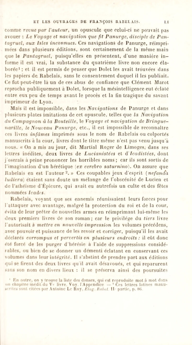 co.'nRie revue par l'auteur, un opuscule que celui-ci ne pouvait pas avouer ; Le Voyage et navigation que fit Panurge, disciple de Pan¬ tagruel, aux Isles inconnues. Ces navigations de Panurge, réimpri¬ mées dans plusieurs éditions, sont certainement de la même main (jue le Pantagruel, puisqu’elles en présentent, d’une manière in¬ forme il est vrai, la substance du quatrième livre non encore éla¬ borée* ; et il est permis de penser que Dolet les avait trouvées dans les papiers de Rabelais, sans le consentement duquel il les publiait. Ce fut peut-être là un de ces abus de confiance que Clément Marot reprocha publiquement à Dolet, lorsque la mésintelligence eut éclaté entre eux peu de temps avant le procès et la fin tragique du savant imprimeur de Lyon. Mais il est impossible, dans les Navigations de Panurge et dans plusieurs plates imitations de cet opuscule, telles que la Navigation du Compagnon à la Bouteille, le Voyage et navigation de Bringue- narille, le Nouveau Panurge, etc., il est impossible de reconnaître ces livres infâmes imprimés sous le nom de Rabelais ou colportés .manuscrits à la cour, livres dont le titre même n’est pas venu jusqu’à nous. « On a mis au jour, dit Martial Roger de Limoges, dans ses lettres inédites, deux livres de Lucianistées et d'Icadislées, dont j'oserais à peine prononcer les horribles noms ; car ils sont sortis de l’imagination d’un hérétique [ex cerebro saturnino). On assure que P«abelais en est l’auteur 2.» Ces coupables jeux d’esprit [ncfamta ludicra) étaient sans doute un mélange de l’obscénité de Lucien et de l’athéisme d’Lpicure, qui avait eu autrefois un culte et des fêtes nommées Icades. Rabelais, voyant que ses ennemis réunissaient leurs forces pour l’attaquer avec avantage, m.algré la protection du roi et de la cour, évita de leur i)rêter de nouvelles armes en réimprimant lui-même les deux premiers livres de son roman; car le privilège du tiers livre l’autorisait à mettre en nouvelle impression les volumes précédons, avec pouvoir et puissance de les revoir et corriger, puisqu’il les avait déclarés corrompus et pervertis en plusieurs endroits: il eût donc été forcé de les purger d’hérésie à l’aide de suppressions considé¬ rables, ou bien de se donner un démenti éclatant en conservant ces volumes dans leur intégrité. Il s’abstint de prendre part aux éditions qui se firent des deux livres «ju il avait désavoués, et qui reparurent sang son nom en divers lieux : il se préserva ainsi des poursuites ‘ Eu Diiire, on y Irouvc la liste des d.inscs, qui esl reproduite mot à mot dans un chapitre iriCdit du V' livre. V'oy 1 Appendice — ’ Ces lettres latines maiiii- »' rite» -ont citées par Antoine Le Koy, f'iiog. linlnl 11 partie, p. 8(i