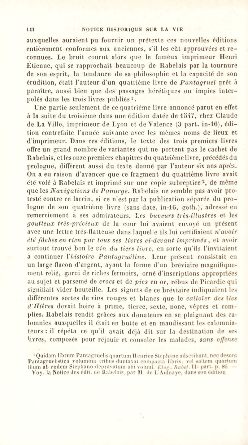 auxquelles auraient pu fournir un prétexte ces nouvelles éditions entièrement conformes aux anciennes, s’il les eût approuvées et re¬ connues. Le bruit courut alors que le fameux imprimeur Henri Étienne, qui se rapprochait beaucoup de Rabelais par la tournure de son esprit, la tendance de sa philosophie et la capacité de son érudition, était l’auteur d’un quatrième livre de Pantagruel prêt à paraître, aussi bien que des passages hérétiques ou impies inter¬ polés dans les trois livres publiés'. Une partie seulement de ce quatrième livre annoncé parut en effet à la suite du troisième dans une édition datée de 1347, chez Claude de La Ville, imprimeur de Lyon et de Valence (3 part, in-10), édi¬ tion contrefaite l’année suivante avec les mêmes noms de lieux et d’imprimeur. Dans ces éditions, le texte des trois premiers livres offre un grand nombre de variantes qui ne portent pas le cachet de Rabelais, etles onze premiers chapitres du qualrièmelivre, précédés du prologue, diffèrent aussi du texte donné par l’auteur six ans après. On a eu raison d’avancer que ce fragment du quatrième livre avait été volé à Rabelais et imprimé sur une copie subreptice^, de même que les Navigations de Panurge. Rabelais ne semble pas avoir pro¬ testé contre ce larcin, si ce n’est par la publication séparée du pro¬ logue de son quatrième livre (sans date, in-16, goth.), adressé en remerciement à ses admirateurs. Les buveurs très-illustres et les goutteux très-précieux de la cour lui avaient envoyé un présent avec une lettre très-llatteusc dans laquelle ils lui certifiaient n'avoir été fâchés en rien par tous ses livres ci-devant imprimés, et avoir surtout trouvé bon le vin du tiers livre, en sorte (ju’ils l’invitaient à continuer ['histoire Pantagruéline. Leur présent consistait en un large flacon d’argent, ayant la forme d’un bréviaire magnifique¬ ment relié, garni de riches fermoirs, orné d’inscriptions appropriées au sujet et parsemé de crocs et de pics en or, rébus de Picardie qui signifiait vider bouteille. Les signets de ce bréviaire indiquaient les différentes sortes de vins rouges et blancs que le calloïer des îles d'mères devait boire à prime, tierce, sexte, none, vêpres et com- plies. Rabelais rendit grâces aux donateurs en se plaignant dos ca¬ lomnies auxquelles il était en butte et en maudissant les calomnia¬ teurs : il répéta ce qu’il avait déjà dit sur la destination de ses livres, composés pour réjouir et consoler les malades, sans offense ' Quidam librum Pantafïruelis (]'iarliim llonricoSlrphano adsrribiint, tioc dosunt l’anlaKriielislica voliimina Irihiis diiiilaxal compacla libns; >i'l >a!U'm quarlum ilium ah codem Slepliaiio dopravalum alii voliml F.lo'^. Rahct. Il part, p, — Yoy. la Notice des édit, de Itabelais, par ül. de l, .Viilnaye, dans son cdiliou