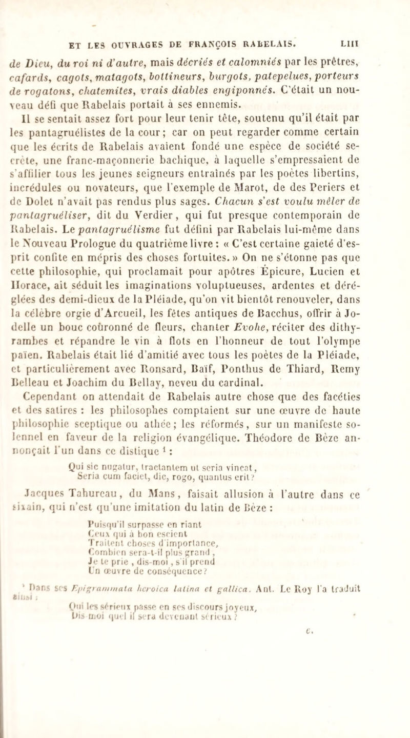 de Dieu, du roi ni d’autre, mais décriés et calomniés par les prêtres, cafards, cagots, matagots, bottineurs, hurgots, patepelues, porteurs de rogatons, chatcmites, vrais diables engiponnés. C’était un nou¬ veau tléü que Rabelais portait à ses ennemis. 11 se sentait assez fort pour leur tenir tête, soutenu qu’il était par les pantagruélistes de la cour; car on peut regarder comme certain que les écrits de Rabelais avaient fondé une espèce de société se¬ crète, une franc-maçonnerie bachique, à laquelle s’empressaient de s’aflilier tous les jeunes seigneurs entraînés par les poètes libertins, incrédules ou novateurs, que l’exemple de Marot, de des Periers et de Dolet n’avait pas rendus plus sages. Chacun s’est voulu mêler de panlagruéliser, dit du Verdier, qui fut presque contemporain de Rabelais. Le pantagruélisme fut défini par Rabelais lui-même dans le Nouveau Prologue du quatrième livre : « C’est certaine gaieté d’es- l)rit confite en mépris des choses fortuites.» On ne s’étonne pas que cette philosophie, qui proclamait pour apôtres Épicure, Lucien et Horace, ait séduit les imaginations voluptueuses, ardentes et déré¬ glées des demi-dieux de la Pléiade, qu’on vit bientôt renouveler, dans la célébré orgie d’Arcueil, les fêtes antiques de Racchus, offrir à Jo- delle un bouc couronné de fleurs, chanter Evohe, véciier des dithy¬ rambes et répandre le vin à flots en l’honneur de tout l’olympe païen. Rabelais était lié d’amitié avec tous les poètes de la Pléiade, et particulièrement avec Ronsard, Baïf, Ponthus de Thiard, Remy Belleau et Joachim du Bellay, neveu du cardinal. Cependant on attendait de Rabelais autre chose que des facéties Pt des satires : les philosophes comptaient sur une œuvre de haute philosophie sccpti(jue ou athée; les réformés, sur un manifeste so¬ lennel en faveur de la religion évangélique. Théodore de Bèze an¬ nonçait l’un dans ce distique ^ : Qui sic nuf;atur, Iraclanlem ul scria vincat, Séria curri faciet, die, rogo, quaiilus cril? Jacques Tahureau, du IMans, faisait allusion à l’autre dans ce tivain, qui n’est qu’une imitation du lutin de Bèze : Puisqu’il surpasse on riant Ceux qui a bon esricnl Traitent choses dïmportancc, (Combien sera-t-il plus ;;rand , Je le prie , dis-moi, s il prend ITi œuvre de conséquence i ‘ rtans scs Eftitammala hcroica lalina et gallica. Aut. Lc Iloj' l'a traduit ainsi ; Oui les sérieux passe on ses discours joyeux, bis moi quel il sera dcYcnant strieux ) c.