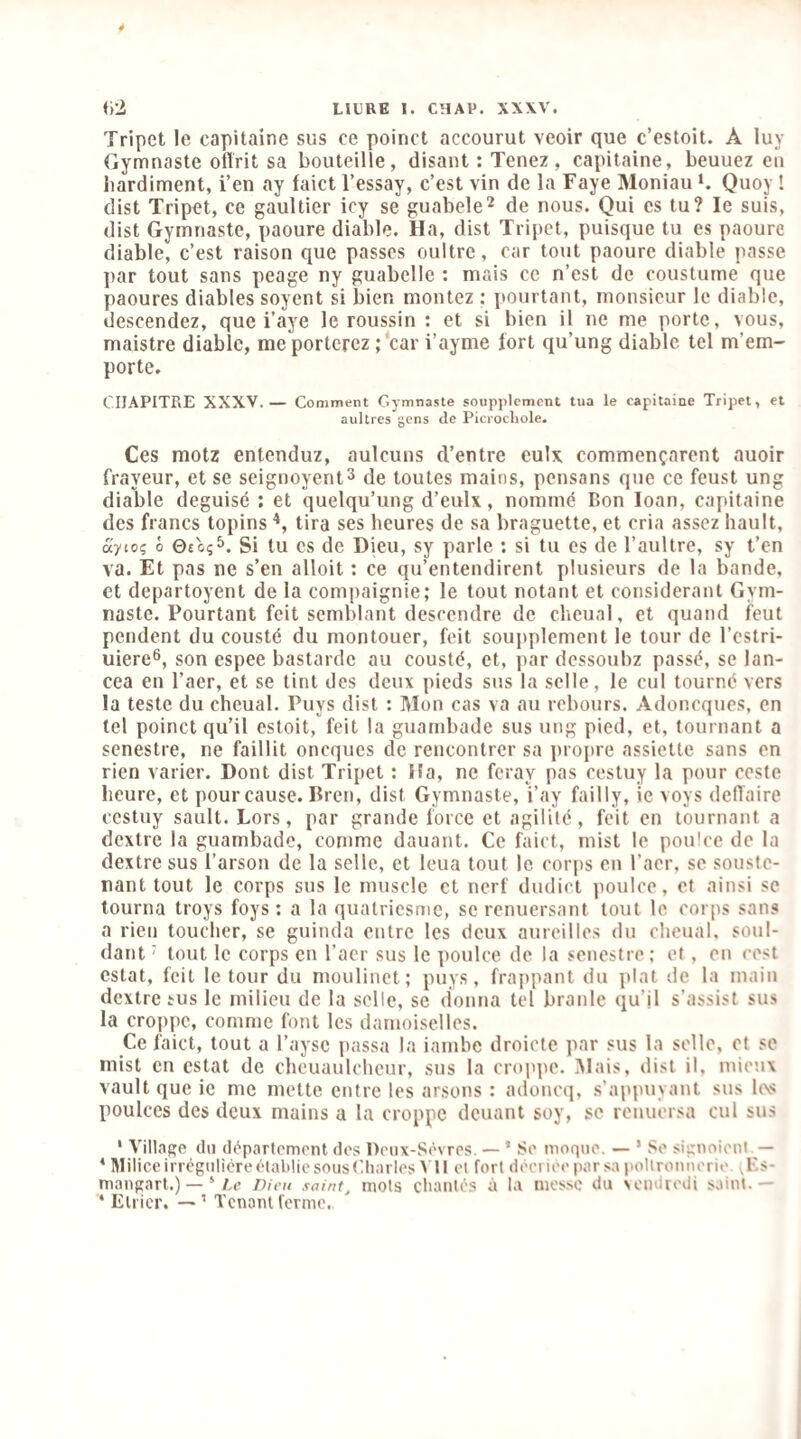 <)2 LILRE I. CHAV. XXW. Tripet le capitaine sus ce poinct accourut veoir que c’estoit. A luy Gymnaste oftrit sa bouteille, disant ; Tenez , capitaine, beuuez eii bardiment, i’en ay faict l’essay, c’est vin de la Faye Moniau Quoy ! dist Tripet, ce gaultier icy se guabele^ de nous. Qui es tu? le suis, dist Gymnaste, paoure diable. Ha, dist Tripet, puisque tu es paoure diable, c’est raison que passes oultre, car tout paoure diable passe ])ar tout sans peage ny guabelle : mais ce n’est de coustume que paoures diables soyent si bien montez ; pourtant, monsieur le diable, descendez, que i’aye le roussin : et si bien il ne me porte, vous, maistre diable, me porterez ;‘car i’ayme fort qu’ung diable tel m’em¬ porte. ('IIAPITRE XXXV.— Comment Gymnaste soupplement tua le capitaine Tripet, et aultres gens de Picrocliole. Ces motz entenduz, aulcuns d’entre eulx commençarent auoir frayeur, et se seignoyent^ de toutes mains, pensans que ce feust ung diable déguisé : et quelqu’ung d’eulx, nommé Bon loan, capitaine des francs topins tira ses heures de sa braguette, et cria assez hault, aytoç O 0£o;5. Si tu CS de Dicu, sy parle ; si tu es de l’aultre, sy t’en va. Et pas ne s’en alloit : ce qu’entendirent plusieurs de la bande, et departoyent de la compaignie; le tout notant et considérant Gym¬ naste. Pourtant feit semblant descendre de chcual, et quand feut pendent du cousté du montouer, feit soupplement le tour de l’estri- uiere®, son espee bastardc au cousté, et, par dessoubz passé, se lan- cea en l’aer, et se tint des deux pieds sus la selle, le cul tourné vers la teste du cheual. Puys dist : Mon cas va au rebours. Adoneques, en tel poinct qu’il estoit, feit la guambade sus ung pied, et, tournant a senestre, ne faillit oneques de rencontrer sa propre assiette sans en rien varier. Dont dist Tripet ; i!a, ne feray pas cestuy la pour coste heure, et pour cause. Brcn, dist Gymnaste, i’ay failly, ic voys deffaire cestuy sault. Lors, par grande force et agilité, feit en tournant a dextre la guambade, comme dauant. Ce faict, mist le pouice de la dextre sus l’arson de la selle, et leua tout le corps en l’aer, se souste- nant tout le corps sus le muscle et nerf dudict pouice, et ainsi se tourna troys foys : a la quatriesme, sc renuersant tout le corps sans a rien toucher, se guinda entre les deux aurcillos du cheual, soul- dant ' tout le corps en l’acr sus le pouice de la senestre; et, en cest estât, feit le tour du moulinet; puys, frappant du plat de la main dextre tus le milieu de la selle, se donna tel branle qu’il s’assist sus la croppc, comme font les damoiselles. Ce faict, tout a l’aysc passa la iambe droicte par sus la selle, et se mist en estât de cheuaulcheur, sus la croppc. i'Mais, dist il, mieux vaultque ie me mette entre les ansons : adoncq, s’appuyant sus l(\s poulces des deux mains a la croppc douant soy, se renuersa cul sus * Village du département des Deux-Sèvres. — ’ Se moque. — ’ Se signoient — * Milice irrégulière établie sous(’.liarles \ Il et fort décriée par sa pollronuerie yF-s- maugart.) — ‘ Ae nicu saint, mots chantés à la messe du vendredi saint.— ‘ Etrier. — ’ Tenant ferme.