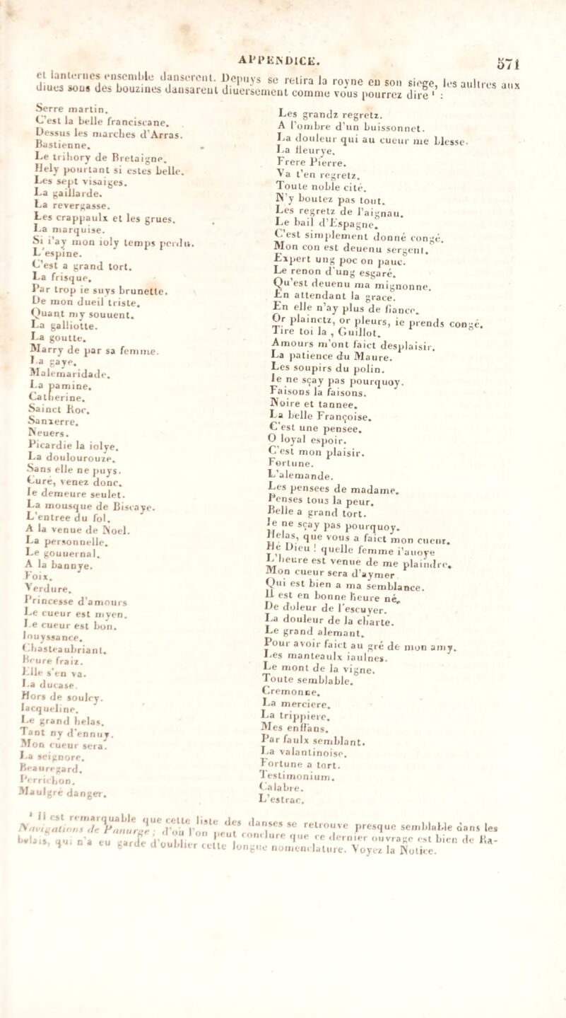 Al'l»E^DICE. ei lant.-rncs enscn.Ue dansci'ont. üopuys se relira la royne eu son sieee lesaulires (Jiues sous des bouziues dausareul diuerseu.cul comme vous pourrcï dire ' : Serre martin, C’esl la belle franciseane. Dessus les niarclies d’Arras. Baslienne. Le trihory de Bretaigne. Hely pourtant si estes belle. Les sept visaijjes. La gaillarde. La reversasse. Les crappaulï et les grues, l.a marquise. Si l'ay mon ioly temps penlu. L'espine. L’est a grand tort. La frisque. Bar trop ie suys brunetle. De mon dueil triste. Quant my souuent. La galliotte. La goutte. Marry de par sa femme. La gaye. Malemaridade. La pamine. Catli erine. Sainct Bor. Sanierre. Neuers. Bitardie la iolye. La doulourouze. -Sans elle ne puys. Lure, venez donc, le demeure seulet. La mousque de Biscaye. L’entree du fol. A la venue de Noël. La personnelle. Le goutiernal. A la bannve. Foix. Verdure. Brincesse d'amours Le cueur est myen. l e cueur est bon. louyssance. f .basteaubriant. Beure fraix. Llle s'en va. l.a duiase Mors de soulcy. lacqueline. Le grand bêlas. Tant ny d'enniiy. Mon cueur sera. La seignore. Beau regard. Berrubon. •Maulgré danger. Les grandz regretz. A l’ombre d’un buissonnct. La douleur qui au cueur me blesse- l.a fleurye. Frere Bierre. Va t’en regretz. Toute noble cité. N’y boutez pas tout. Les regretz de l’aignau. Le bail d’Lspagne. Lest simplement donné congé. Mon cou est deuenu sergenl. Expert ung poc on pauc. Le renon d'ung esgaré. Qu’est deuenu ma mignonne. En attendant la grâce. En elle n ay plus de fiance. Or plainctz, or pleurs, ie prends congé. Tire toi la , Giiillot. Amours m’ont laict desplaisir. La patience du Maure. Les soupirs du polin. le ne sçay pas pourquoy. Faisons la biisons. Noire et tannee. La belle Françoise. C est une pensee, O loyal espoir. C’est mon plaisir. Fortune. L’alemande. Les pensees de madame, Benses tous la peur. Belle a grand tort, le ne sçay pas pourquoy. Mêlas, que vous a faict mon cueur. le Dieu ! quelle femme i’aiioye L heure est venue de me plaindre. I>ton cueur sera d’aymer Qui est bien a ma semblance. M est en bonne beure né. De doleur de 1 escuyer. La douleur de la ebarte. Le grand alemant, Bour avoir faict au gré de mon amy. l.es manteaiilx iaulnes. Le mont de la vigne. Toute semblable. Cremonoe. La merciere. La trippiere. Mes enfîàns. Bar faulx semblant. La valantinoise. Fortune a tort. 1 estiinonium. Calabre. L’estrac. aux Il est remarquable que celte liste des ,U Fanurnr ; d’ou l’on peut bvlais, qui n a eu garde d’oublier celte lo danses se retrouve presque semblable dans les coin lure que ce dernier ouvrage est bien de lU- iignc noiiienclatiire. Voyez la Notiec.