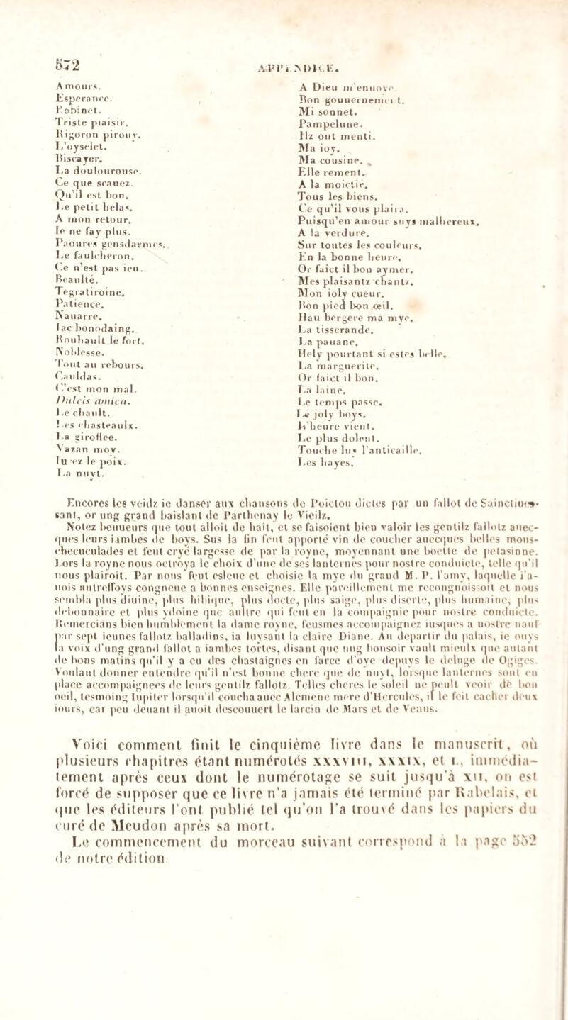 A.lM’i..M)I«. i:. A moin s. A Dieu iii'enuove. lispciaiicp. Bon gouuerncmi « t. l'obincl. Mi sonnet. Triste piaisii. Pampelune. Higoron pironv. Ilï ont menti. I.'oysrlet. Ma ioj. liisi'a jer. Ma cousine. , I.a douloiiroiise. Klle remenl. Ce que s«-auez. A la moiclie. Qu’il est bon. Tous les biens. I.e petit lielas. Ce qu’il vous piaiia. A mon retour. Piiisqii'en amour suys malin le ne fay plus. A la verdure. Daoiiri s gensilaruH «. Sur toutes les eouleurs. I.e faul«'her«>n. Pn la bonne lieiin-. C.e n’est pas ieu. Or faict il bon aymer. Beaiilté. Mes plaisant/ chant/. Tegiatiroine, Mon ioly cueur. Patience. Bon pied bon ceil. Na narre. Ilau bergere ma mye. lac bonodaing. La tisserande. Houhaiilt le fort. La pana ne. Noblesse. Ilely jioiirlant si estes belle. Tout au rebours. La marguerite. C.aiildas. ()r (aict il bon. ('.'est mon mal. I.a laine. Ihilcis ainicfi. Le temps passe. l.e chanlt. Le joly boys. ! « s l'hasteatiU. li heure vient. I.a gii'üllee. Le plus «loleni. Vazan n»oy. Touche lus raiiliiaille. lu <■/ le jioix. I.a niivt. Les bayes. Fncorcs les void/. ic danser aux cdiansoiis de l’oicloii dictes par un fallut de Sainctiix^- sani, or un grand baislanl de l’artlieiiay le Vieil/.. Notez henueurs nue tout alloit de liait,' el se faisoient bien valoir les gentil/ fallut/ aucc- fpies leurs i.inilies «le boys. Su.s la lin l'eut apporté vin de coueber auecipies belles mous- checuculades et font cryé largesse de par la royne, moyennant une boette de petasinne. l ors lu royne nous octrôva le choix d’une de ses lanternes pour nostre condiiicte, telle qu’il nous plairoil. Par nous fout esleiio et choisie la mye du grand M. P. l’ainy, laquelle i’a- uois aiilrell'oys congneue a Ironnes enseignes. Fdle pari'illeinenl inc recongnoissoit et nous sendila plus diuine, plus bihiipie, plus docte, )dus saige, plus diserte, plus humaine, plus lh•honuaire el plus vdoiue que aultre «pii feiii on la couipaignie pour nostre coiuluicte. It«‘mercians bien hiimlili-mi'ul la «lame royne, feusmes aecompaignez iusipu's a nostre naiif par sept ieuncs fallut/ ballailins, ia luysaiil la claire Diane. Au «leparlir du palais, ie oiiys la voix «l’iing graml fallot a iambes loites, disant que iiiig bonsoir vaiilt mienix que autant «le bons matins qu’il y a en «les chaslaignes en farce «l’oye dejuiys le «h-luge «le Ogiges. Voulant donner enleinlre qu’il n’est bonne chere «pie «le iiiiyl, lorsque lanternes sont «-ii place accompaignees «le leurs gi-ntilz fallotz. Telles cheri's le soleil nepeiilt veoir «le hou oeil, tesmoing Iiipiler lors«pi’il coiichaanee Alcniene mere d’Hcrciiles, il le feil cacher «h-iix i«uirs, eai peu «leiiant il aiioil «lescouiierl le larcin «le Mars et de Venus. Voici comment finit le cinquième livre dans le manuscrit, où l'iusieurs cliapitres étant numérotés xxwiii, xxxix, et i., immédia¬ tement après ceux dont le numérotage se suit jusqu’à xii, on est lorcé de supposer que ce livre n’a jamais été terminé j>ar Kabelais, et (|ue les éditeurs l’ont publié tel qu’on l’a trouvé dans les luipiers du curé de Meudon après sa mort. Le commencement du morceau suivant correspond a la page Î),N‘2 (le notre édition